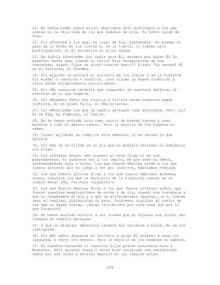 209
21. No tenía poder sobre ellos. Queríamos sólo distinguir a los que
creían en la otra vida de los que dudaban de ella. Tu Señor cuida de
todo.
22. Di: «Invocad a los que, en lugar de Alá, pretendéis. No pueden el
peso de un átomo en los cielos ni en la tierra, ni tienen allí
participación, ni Él encuentra en ellos ayuda.
23. Es inútil interceder por nadie ante Él, excepto por quien Él lo
permita. Hasta que, cuando el terror haya desaparecido de sus
corazones, digan: '¿Qué ha dicho vuestro Señor?' Dirán: 'La verdad' Él
es el Altísimo, el Grande».
24. Di: «¿Quién os procura el sustento de los cielos y de la tierra?»
Di: «¡Alá! O nosotros o vosotros, unos siguen la buena dirección y
otros están evidentemente extraviados».
25. Di: «Ni vosotros tendréis que responder de nuestros delitos, ni
nosotros de lo que hagáis».
26. Di: «Nuestro Señor nos reunirá y fallará entre nosotros según
justicia. Él es Quien falla, el Omnisciente».
27. Di: «Mostradme los que Le habéis agregado como asociados. Pero ¡no!
El es Alá, el Poderoso, el Sabio».
28. No te hemos enviado sino como nuncio de buenas nuevas y como
monitor a todo el género humano. Pero la mayoría de los hombres no
saben.
29. Dicen: «¿Cuándo se cumplirá esta amenaza, si es verdad lo que
decís?»
30. Di: «Se os ha fijado ya un día que no podréis retrasar ni adelantar
una hora».
31. Los infieles dicen: «No creemos en este Corán ni en sus
precedentes». Si pudieras ver a los impíos, de pie ante su Señor,
recriminándose unos a otros. Los que fueron débiles dirán a los que
fueron altivos: «Si no llega a ser por vosotros, habríamos creído».
32. Los que fueron altivos dirán a los que fueron débiles: «¿Somos,
acaso, nosotros los que os desviaron de la Dirección cuando se os
indicó ésta? ¡No, fuisteis culpables!»
33. Los que fueron débiles dirán a los que fueron altivos: «¡No!, que
fueron vuestras maquinaciones de noche y de día, cuando nos instabais a
que no creyéramos en Alá y a que Le atribuyéramos iguales...» Y, cuando
vean el castigo, disimularán su pena. Pondremos argollas al cuello de
los que no hayan creído. ¿Serán retribuidos por otra cosa que por lo
que hicieron?
34. No hemos enviado monitor a una ciudad que no dijeran sus ricos: «No
creemos en vuestro mensaje».
35. Y que no dijeran: «Nosotros tenemos más hacienda e hijos. No se nos
castigará».
36. Di: «Mi Señor dispensa el sustento a quien Él quiere: a unos con
largueza, a otros con mesura. Pero la mayoría de los hombres no saben».
37. Ni vuestra hacienda ni vuestros hijos podrán acercaros bien a
Nosotros. Sólo quienes crean y obren bien recibirán una retribución
doble por sus obras y morarán seguros en las cámaras altas.
 