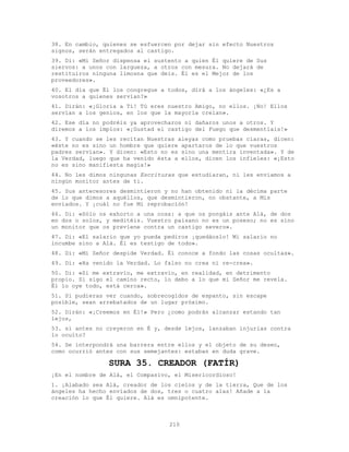 210
38. En cambio, quienes se esfuercen por dejar sin efecto Nuestros
signos, serán entregados al castigo.
39. Di: «Mi Señor dispensa el sustento a quien Él quiere de Sus
siervos: a unos con largueza, a otros con mesura. No dejará de
restituiros ninguna limosna que deis. Él es el Mejor de los
proveedores».
40. El día que Él los congregue a todos, dirá a los ángeles: «¿Es a
vosotros a quienes servían?»
41. Dirán: «¡Gloria a Ti! Tú eres nuestro Amigo, no ellos. ¡No! Ellos
servían a los genios, en los que la mayoría creían».
42. Ese día no podréis ya aprovecharos ni dañaros unos a otros. Y
diremos a los impíos: «¡Gustad el castigo del Fuego que desmentíais!»
43. Y cuando se les recitan Nuestras aleyas como pruebas claras, dicen:
«éste no es sino un hombre que quiere apartaros de lo que vuestros
padres servían». Y dicen: «Esto no es sino una mentira inventada». Y de
la Verdad, luego que ha venido ésta a ellos, dicen los infieles: «¡Esto
no es sino manifiesta magia!»
44. No les dimos ningunas Escrituras que estudiaran, ni les enviamos a
ningún monitor antes de ti.
45. Sus antecesores desmintieron y no han obtenido ni la décima parte
de lo que dimos a aquéllos, que desmintieron, no obstante, a Mis
enviados. Y ¡cuál no fue Mi reprobación!
46. Di: «Sólo os exhorto a una cosa: a que os pongáis ante Alá, de dos
en dos o solos, y meditéis. Vuestro paisano no es un poseso; no es sino
un monitor que os previene contra un castigo severo».
47. Di: «El salario que yo pueda pediros ¡quedáoslo! Mi salario no
incumbe sino a Alá. Él es testigo de todo».
48. Di: «Mi Señor despide Verdad. Él conoce a fondo las cosas ocultas».
49. Di: «Ha venido la Verdad. Lo falso no crea ni re-crea».
50. Di: «Si me extravío, me extravío, en realidad, en detrimento
propio. Si sigo el camino recto, lo debo a lo que mi Señor me revela.
Él lo oye todo, está cerca».
51. Si pudieras ver cuando, sobrecogidos de espanto, sin escape
posible, sean arrebatados de un lugar próximo.
52. Dirán: «¡Creemos en É1!» Pero ¿como podrán alcanzar estando tan
lejos,
53. si antes no creyeron en É y, desde lejos, lanzaban injurias contra
lo oculto?
54. Se interpondrá una barrera entre ellos y el objeto de su deseo,
como ocurrió antes con sus semejantes: estaban en duda grave.
SURA 35. CREADOR (FATÍR)
¡En el nombre de Alá, el Compasivo, el Misericordioso!
1. ¡Alabado sea Alá, creador de los cielos y de la tierra, Que de los
ángeles ha hecho enviados de dos, tres o cuatro alas! Añade a la
creación lo que Él quiere. Alá es omnipotente.
 
