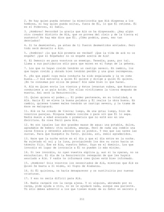 211
2. No hay quien pueda retener la misericordia que Alá dispensa a los
hombres, ni hay quien pueda soltar, fuera de Él, lo que Él retiene. Él
es el Poderoso, el Sabio.
3. ¡Hombres! Recordad la gracia que Alá os ha dispensado. ¿Hay algún
otro creador distinto de Alá, que os provea del cielo y de la tierra el
sustento? No hay más dios que É1. ¿Cómo podéis, pues, ser tan
desviados!
4. Si te desmienten, ya antes de ti fueron desmentidos enviados. Pero
todo será devuelto a Alá.
5. ¡Hombres! ¡Lo que Alá promete es verdad! ¡Que la vida de acá no os
engañe! ¡Que el Engañador no os engañe acerca de Alá!
6. El Demonio es para vosotros un enemigo. Tenedle, pues, por tal.
Llama a sus partidarios sólo para que moren en el fuego de la gehena.
7. Los que no hayan creído tendrán un castigo severo. En cambio, los
que hayan creído y obrado bien tendrán perdón y una gran recompensa.
8. ¿Es que aquél cuya mala conducta ha sido engalanada y la ve como
buena...? Alá extravía a quien Él quiere y dirige a quien Él quiere.
¡No te consumas por ellos de pesar! Alá sabe bien lo que hacen.
9. Alá es Quien envía los vientos y éstos levantan nubes, que Nosotros
conducimos a un país árido. Con ellas vivificamos la tierra después de
muerta. Así será la Resurrección.
10. Quien quiera el poder... El poder pertenece, en su totalidad, a
Alá. Hacia Él se eleva la buena palabra y Él realza la obra buena. En
cambio, quienes tramen males tendrán un castigo severo, y la trama de
ésos se malogrará.
11. Alá os ha creado de tierra; luego, de una gota; luego, hizo de
vosotros parejas. Ninguna hembra concibe o pare sin que Él lo sepa.
Nadie muere a edad avanzada o prematura que no esté eso en una
Escritura. Es cosa fácil para Alá.
12. No son iguales las dos grandes masas de agua: una potable, dulce,
agradable de beber; otra salobre, amarga. Pero de cada una coméis una
carne fresca y obtenéis adornos que os ponéis. Y ves que las naves las
surcan. Para que busquéis Su favor. Quizás, así, seáis agradecidos.
13. Hace que la noche entre en el día y que el día entre en la noche.
Ha sujetado el sol y la luna, prosiguiendo los dos su curso hacia un
término fijo. Ése es Alá, vuestro Señor. Suyo es el dominio. Los que
invocáis en lugar de invocarle a Él no pueden lo más mínimo.
14. Si les invocáis, no oyen vuestra súplica y, aun si la oyeran, no os
escucharían. El día de la Resurrección renegarán de que les hayáis
asociado a Alá. Y nadie te informará como Quien está bien informado.
15. ¡Hombres! Sois vosotros los necesitados de Alá, mientras que Alá es
Quien Se basta a Sí mismo, el Digno de Alabanza.
16. Si Él quisiera, os haría desaparecer y os sustituiría por nuevas
criaturas.
17. Y eso no sería difícil para Alá.
18. Nadie cargará con la carga ajena. Y si alguien, abrumado por su
carga, pide ayuda a otro, no se le ayudará nada, aunque sea pariente.
Tú sólo debes advertir a los que tienen miedo de su Señor en secreto y
 