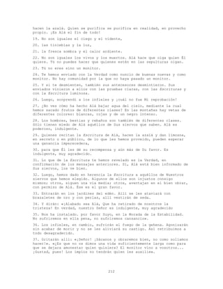212
hacen la azalá. Quien se purifica se purifica en realidad, en provecho
propio. ¡Es Alá el fin de todo!
19. No son iguales el ciego y el vidente,
20. las tinieblas y la luz,
21. la fresca sombra y el calor ardiente.
22. No son iguales los vivos y los muertos. Alá hace que oiga quien Él
quiere. Tú no puedes hacer que quienes estén en las sepulturas oigan.
23. Tú no eres sino un monitor.
24. Te hemos enviado con la Verdad como nuncio de buenas nuevas y como
monitor. No hay comunidad por la que no haya pasado un monitor.
25. Y si te desmienten, también sus antecesores desmintieron. Sus
enviados vinieron a ellos con las pruebas claras, con las Escrituras y
con la Escritura luminosa.
26. Luego, sorprendí a los infieles y ¡cuál no fue Mi reprobación!
27. ¿No ves cómo ha hecho Alá bajar agua del cielo, mediante la cual
hemos sacado frutos de diferentes clases? En las montañas hay vetas de
diferentes colores: blancas, rojas y de un negro intenso.
28. Los hombres, bestias y rebaños son también de diferentes clases.
Sólo tienen miedo de Alá aquéllos de Sus siervos que saben. Alá es
poderoso, indulgente.
29. Quienes recitan la Escritura de Alá, hacen la azalá y dan limosna,
en secreto o en público, de lo que les hemos proveído, pueden esperar
una ganancia imperecedera,
30. para que Él les dé su recompensa y aún más de Su favor. Es
indulgente, muy agradecido.
31. Lo que de la Escritura te hemos revelado es la Verdad, en
confirmación de los mensajes anteriores. Sí, Alá está bien informado de
Sus siervos, los ve bien.
32. Luego, hemos dado en herencia la Escritura a aquéllos de Nuestros
siervos que hemos elegido. Algunos de ellos son injustos consigo
mismos; otros, siguen una vía media; otros, aventajan en el bien obrar,
con permiso de Alá. Ése es el gran favor.
33. Entrarán en los jardines del edén. Allí se les ataviará con
brazaletes de oro y con perlas, allí vestirán de seda.
34. Y dirán: «¡Alabado sea Alá, Que ha retirado de nosotros la
tristeza! En verdad, nuestro Señor es indulgente, muy agradecido
35. Nos ha instalado. por favor Suyo, en la Morada de la Estabilidad.
No sufriremos en ella pena, no sufriremos cansancio».
36. Los infieles, en cambio, sufrirán el fuego de la gehena. Agonizarán
sin acabar de morir y no se les aliviará su castigo. Así retribuimos a
todo desagradecido.
37. Gritarán allí: «¡Señor! ¡Sácanos y obraremos bien, no como solíamos
hacer!». «¿Es que no os dimos una vida suficientemente larga como para
que se dejara amonestar quien quisiera? El monitor vino a vosotros...
¡Gustad, pues! Los impíos no tendrán quien les auxilie».
 