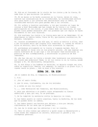 213
38. Alá es el Conocedor de lo oculto de los cielos y de la tierra. Él
sabe bien lo que encierran los pechos.
39. Él es Quien os ha hecho sucesores en la tierra. Quien no crea,
sufrirá las consecuencias de su incredulidad. La incredulidad servirá
sólo para hacer a los infieles más aborrecibles ante su Señor. La
incredulidad servirá sólo para perder más a los infieles.
40. Di: «¿Veis a vuestros asociados, a los que invocáis en lugar de
invocar a Alá? Mostradme qué han creado de la tierra o si tienen
participación en los cielos. O ¿les hemos dado una Escritura, en cuya
prueba clara puedan basarse?» ¡No! Las promesas que los impíos se hacen
mutuamente no son sino falacias.
41. Alá sostiene los cielos y la tierra para que no se desplomen. Si se
desplomaran no habría nadie, fuera de Él, que pudiera sostenerlos. Es
benigno, indulgente.
42. Juraron solemnemente por Alá que, si venía un monitor a ellos, iban
a ser dirigidos mejor que ninguna otra comunidad. Y, cuando ha venido a
ellos un monitor, esto no ha hecho sino acrecentar su repulsa,
43. portándose altivamente en la tierra y tramando maldad. Pero el
tramar maldad no recae sino en sus propios autores. ¿Es que esperan una
suerte diferente de la que cupo a los antiguos? Pues encontrarás la
práctica de Alá irreemplazable, y encontrarás la práctica de Alá
inmutable.
44. ¿No han ido por la tierra y mirado cómo terminaron sus antecesores,
aun siendo más poderosos? Nada, ni en los cielos ni en la tierra, puede
escapar a Él. Es omnisciente, omnipotente.
45. Si Alá diera a los hombres su merecido, no dejaría ningún ser vivo
sobre su superficie. Remite, sin embargo, su castigo a un plazo fijo. Y
cuando vence su plazo... Alá ve bien a Sus siervos.
SURA 36. YA SIN
¡En el nombre de Alá, el Compasivo, el Misericordioso!
1. Y.S.
2. ¡Por el sabio Corán,
3. que tú eres, ciertamente, uno de los enviados
4. y estás en una vía recta!
5. ... como Revelación del Poderoso, del Misericordioso,
6. para que adviertas a un pueblo cuyos antepasados no fueron
advertidos y que, por eso, no se preocupa.
7. Se ha cumplido la sentencia contra la mayoría: no creen.
8. Les hemos puesto al cuello argollas, hasta la barbilla, de tal modo
que no pueden mover la cabeza.
9. Les hemos puesto una barrera por delante y otra por detrás,
cubriéndoles de tal modo que no pueden ver.
10. Les da lo mismo que les adviertas o no: no creerán.
11. Pero tú sólo tienes que advertir a quien sigue la Amonestación y
tiene miedo del Compasivo en secreto. Anúnciale el perdón y una
recompensa generosa.
 