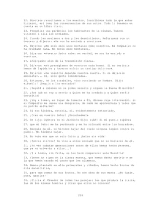 214
12. Nosotros resucitamos a los muertos. Inscribimos todo lo que antes
hicieron, así como las consecuencias de sus actos. Todo lo tenemos en
cuenta en un Libro claro.
13. Propónles una parábola: los habitantes de la ciudad. Cuando
vinieron a ella los enviados.
14. Cuando les enviamos a dos y les desmintieron. Reforzamos con un
tercero y dijeron: «Se nos ha enviado a vosotros».
15. Dijeron: «No sois sino unos mortales como nosotros. El Compasivo no
ha revelado nada. No decís sino mentiras».
16. Dijeron: «Nuestro Señor sabe: en verdad, se nos ha enviado a
vosotros,
17. encargados sólo de la transmisión clara».
18. Dijeron: «No presagiamos de vosotros nada bueno. Si no desistís
hemos de lapidaros y haceros sufrir un castigo doloroso».
19. Dijeron: «De vosotros depende vuestra suerte. Si os dejarais
amonestar... Sí, sois gente inmoderada».
20. Entonces, de los arrabales, vino corriendo un hombre. Dijo:
«¡Pueblo! ¡Seguid a los enviados!
21. ¡Seguid a quienes no os piden salario y siguen la buena dirección!
22. ¿Por qué no voy a servir a Quien me ha credado y a Quien seréis
devueltos?
23. ¿Voy a tomar, en lugar de tomarle a É1, dioses cuya intercesión, si
el Compasivo me desea una desgracia, de nada me aprovechará y tales que
no podrán salvarme?
24. Si eso hiciera, estaría, sí, evidentemente extraviado.
25. ¡Creo en vuestro Señor! ¡Escuchadme!»
26. Se dijo: «¡Entra en el Jardín!» Dijo: «¡Ah! Si mi pueblo supiera
27. que mi Señor me ha perdonado y me ha colocado entre los honrados».
28. Después de él, no hicimos bajar del cielo ninguna legión contra su
pueblo. No hicimos bajar.
29. No hubo más que un solo Grito y ¡helos sin vida!
30. ¡Pobres siervos! No vino a ellos enviado que no se burlaran de él.
31. ¿No ven cuántas generaciones antes de ellos hemos hecho perecer,
que ya no volverán a ellos...?
32. ¡Y a todos, sin falta, se les hará comparecer ante Nosotros!
33. Tienen un signo en la tierra muerta, que hemos hecho revivir y de
la que hemos sacado el grano que les alimenta.
34. Hemos plantado en ella palmerales y viñedos, hemos hecho brotar de
ella manantiales,
35. para que coman de sus frutos. No son obra de sus manos. ¿No darán,
pues, gracias?
36. ¡Gloria al Creador de todas las parejas: las que produce la tierra,
las de los mismos hombres y otras que ellos no conocen!
 