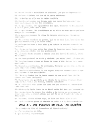 216
62. Ha extraviado a muchísimos de vosotros. ¿Es que no comprendíais?
63. ésta es la gehena con que se os había amenazado.
64. ¡Arded hoy en ella por no haber creído!»
65. Ese día sellaremos sus bocas, pero sus manos Nos hablarán y sus
pies atestiguarán lo que han cometido».
66. Si quisiéramos, les apagaríamos los ojos. Entonces se abalanzarían
a la Vía, pero ¿cómo iban a ver?
67. Si quisiéramos, les clavaríamos en su sitio de modo que no pudieran
avanzar ni retroceder.
68. A quien prolongamos la vida, le hacemos encorvarse. ¿Es que no
comprenden?
69. No le hemos enseñado la poesía, que no le está bien. Esto no es más
que una amonestación y un Corán claro,
70. para que advierta a todo vivo y se cumpla la sentencia contra los
infieles.
71. ¿Es que no ven que, entre las obras de Nuestras manos, hemos creado
a su intención rebaños que les pertenecen?
72. Los hemos hecho dóciles a ellos: unos les sirven de montura, otros
de alimento.
73. Obtienen provecho de ellos y bebidas. ¿No darán, pues, las gracias?
74. Pero han tomado dioses en lugar de tomar a Alá. Quizás, así, sean
auxiliados...
75. No podrán auxiliarles. Al contrario, formarán un ejército al que se
hará comparecer contra ellos.
76. ¡Que no te entristezca lo que digan! Nosotros sabemos tanto lo que
ocultan como lo que manifiestan.
77. ¿No ve el hombre que le hemos creado de una gota? Pues ¡ahí le
tienes, porfiador declarado!
78. Nos propone una parábola y se olvida de su propia creación. Dice:
«¿Quién dará vida a los huesos, estando podridos?»
79. Di: «Les dará vida Quien los creó una vez primera -Él conoce bien
toda creación-,
80. Quien os ha hecho fuego de un árbol verde del que, así, encendéis».
81. ¿Es que Quien ha creado los cielos y la tierra no será capaz de
crear semejantes a ellos? ¡Claro que sí! Él es el Creador de todo, el
Omnisciente.
82. Su orden, cuando quiere algo, le dice tan sólo: «¡Se!» Y es.
83. ¡Gloria a Quien posee la realeza de todo! Y a Él seréis devueltos.
SURA 37. LOS PUESTOS EN FILA (AS SAFFÁT)
¡En el nombre de Alá, el Compasivo, el Misericordioso!
1. ¡Por los puestos en fila.
2. que ahuyentan violentamente
 