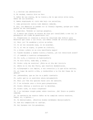 217
3. y recitan una amonestación!
4. En verdad, vuestro Dios es Uno:
5. Señor de los cielos, de la tierra y de lo que entre ellos está,
Señor de los Orientes.
6. Hemos engalanado el cielo más bajo con estrellas,
7. como protección contra todo demonio rebelde.
8. Así, los demonios no pueden oír al Consejo Supremo, porque por todas
partes se ven hostigados,
9. repelidos. Tendrán un castigo perpetuo.
10. A menos que alguno se entere de algo por casualidad: a ese tal le
perseguirá una llama de penetrante luz.
11. Pregúntales si crearlos a ellos ha resultado más difícil para
Nosotros que crear a los otros. Los hemos creado de arcilla pegajosa.
12. Pero ¡no! Te asombras y ellos se mofan.
13. Si se les recuerda algo, no se acuerdan.
14. Y, si ven un signo, lo ponen en ridículo,
15. y dicen: «¡Esto no es sino manifiesta magia!
16. Cuando muramos y seamos tierra y huesos, ¿se nos resucitará acaso?
17. ¿Y también a nuestros antepasados?»
18. Di: «¡Sí, y vosotros os humillaréis!»
19. Un solo Grito, nada más, y verán...
20. Dirán: «¡Ay de nosotros! ¡Este es el día del Juicio!»
21. «Este es el día del Fallo, que vosotros desmentíais».
22. «¡Congregad a los impíos, a sus consocios y lo que ellos servían,
23. en lugar de servir a Alá, y conducidles a la vía del fuego de la
gehena!
24. ¡Detenedles, que se les va a pedir cuentas!»
25. «¿Por qué no os auxiliáis ahora mutuamente?»
26. Pero ¡no! Ese día querrán hacer acto de sumisión.
27. Y se volverán unos a otros para preguntarse.
28. Dirán: «Venías a nosotros por la derecha».
29. Dirán: «¡No, no erais creyentes!
30. Y no teníamos ningún poder sobre vosotros. ¡No! Erais un pueblo
rebelde.
31. La sentencia de nuestro Señor se ha cumplido contra nosotros.
Vamos, sí, a gustar...
32. Os descarriamos. ¡Nosotros mismos estábamos descarriados!»
33. Ese día compartirán el castigo.
34. Así haremos con los pecadores.
 