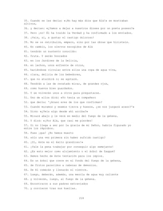 218
35. Cuando se les decía: «¡No hay más dios que Alá!» se mostraban
altivos,
36. y decían: «¿Vamos a dejar a nuestros dioses por un poeta poseso?»
37. Pero ¡no! Él ha traído la Verdad y ha confirmado a los enviados.
38. ¡Vais, sí, a gustar el castigo doloroso!
39. No se os retribuirá, empero, sino por las obras que hicisteis.
40. En cambio, los siervos escogidos de Alá
41. tendrán un sustento conocido:
42. fruta. Y serán honrados
43. en los Jardines de la Delicia,
44. en lechos, unos enfrente de otros,
45. haciéndose circular entre ellos una copa de agua viva,
46. clara, delicia de los bebedores,
47. que no aturdirá ni se agotará.
48. Tendrán a las de recatado mirar, de grandes ojos,
49. como huevos bien guardados.
50. Y se volverán unos a otros para preguntarse.
51. Uno de ellos dirá: «Yo tenía un compañero
52. que decía: '¿Acaso eres de los que confirman?
53. Cuando muramos y seamos tierra y huesos, ¿se nos juzgará acaso?'»
54. Dirá: «¿Veis algo desde ahí arriba?»
55. Mirará abajo y le verá en medio del fuego de la gehena.
56. Y dirá: «¡Por Alá, que casi me pierdes!
57. Si no llega a ser por la gracia de mi Señor, habría figurado yo
entre los réprobos.
58. Pues ¡que! ¿No hemos muerto
59. sólo una vez primera sin haber sufrido castigo?
60. ¡Sí, éste es el éxito grandioso!»
61. ¡Vale la pena trabajar por conseguir algo semejante!
62. ¿Es esto mejor como alojamiento o el árbol de Zaqqum?
63. Hemos hecho de éste tentación para los impíos.
64. Es un árbol que crece en el fondo del fuego de la gehena,
65. de frutos parecidos a cabezas de demonios.
66. De él comerán y llenarán el vientre.
67. Luego, deberán, además, una mezcla de agua muy caliente
68. y volverán, luego, al fuego de la gehena.
69. Encontraron a sus padres extraviados
70. y corrieron tras sus huellas.
 