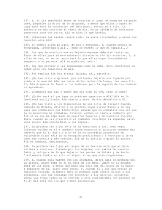 21
237. Y, si las repudiáis antes de tocarlas y luego de haberles asignado
dote, pagadles la mitad de lo asignado, a menos que ellas o aquél en
cuya mano esté la conclusión del matrimonio renuncien a ello. La
renuncia es más conforme al temor de Alá. No os olvidéis de mostraros
generosos unos con otros. Alá ve bien lo que hacéis.
238. ¡Observad las azalás -sobre todo. la azalá intermedia- y estad con
devoción ante Alá!
239. Si teméis algún peligro, de pie o montados. Y, cuando estéis en
seguridad, ¡recordad a Alá... cómo os enseño lo que no sabíais...!
240. Los que de vosotros mueran dejando esposas deberían testar en
favor de ellas para su mantenimiento durante un año sin echarlas. Y, si
ellas se van, no se os reprochará lo que ellas hagan honradamente
respecto a su persona. Alá es poderoso, sabio.
241. Hay que proveer a las repudiadas como se debe. Esto constituye un
deber para los temerosos de Alá.
242. Así explica Alá Sus aleyas. Quizás, así, razonéis.
243. ¿No has visto a quienes, por millares, dejaron sus hogares por
miedo a la muerte? Alá les había dicho: «¡Morid!» Luego, les resucitó.
Sí, Alá dispensa Su favor a los hombres, pero la mayoría de los hombres
no agradecen.
244. ¡Combatid por Alá y sabed que Alá todo lo oye, todo lo sabe!
245. ¿Quién será el que haga un préstamo generoso a Alá? Alá se lo
devolverá multiplicado. Alá cierra y abre. Seréis devueltos a Él.
246. ¿No has visto a los dignatarios de los Hijos de Israel? Cuando,
después de Moisés, dijeron a un profeta suyo: «¡Suscítanos a un rey
para que combatamos por Alá!» Dijo: «Puede que no combatáis una vez que
se os prescriba el combate». Dijeron: «¿Cómo no vamos a combatir por
Alá si se nos ha expulsado de nuestros hogares y de nuestros hijos?»
Pero, cuando se les prescribió el combate, volvieron la espalda, salvo
unos pocos. Alá conoce bien a los impíos.
247. Su profeta les dijo: «Alá os ha suscitado a Saúl como rey».
Dijeron: «¿Cómo va él a dominar sobre nosotros si nosotros tenemos más
derecho que él al dominio y no se le ha concedido abundancia de
hacienda?» Dijo: «Alá lo ha escogido prefiriéndolo a vosotros y le ha
dado más ciencia y más cuerpo». Alá da Su dominio a quien Él quiere.
Alá es inmenso, omnisciente.
248. Su profeta les dijo: «El signo de su dominio será que el Arca
volverá a vosotros, llevada por los ángeles, con sakina de vuestro
Señor y reliquia de lo que dejaron las gentes de Moisés y de Aarón.
Ciertamente tenéis en ello un signo, si es que sois creyentes».
249. Y, cuando Saúl marchó con los soldados, dijo: «Alá os probará con
un arroyo. Quien beba de él no será de los míos. Quien no lo pruebe,
será de los míos, a menos que beba una sola vez del hueco de la mano».
Y bebieron de él, salvo unos pocos. Y, cuando él y los que creían lo
hubieron cruzado, dijeron: «Hoy no podemos nada contra Goliat y sus
soldados». Los que contaban con encontrar a Alá dijeron: «¡Cuántas
veces una tropa reducida ha vencido a otra considerable con permiso de
Al á! Alá está con los que tienen paciencia».
 