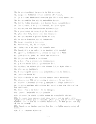 219
71. Ya se extraviaron la mayoría de los antiguos,
72. aunque les habíamos enviado quienes advirtieran.
73. ¡Y mira cómo terminaron aquéllos que habían sido advertidos!
74. No, en cambio, los siervos escogidos de Alá.
75. Noé Nos había invocado. ¡Qué buenos fuimos escuchándole!
76. Les salvamos, a él y a su familia, del grave apuro.
77. Hicimos que sus descendientes sobrevivieran
78. y perpetuamos su recuerdo en la posteridad.
79. ¡Paz sobre Noé, entre todas las criaturas!
80. Así retribuimos a quienes hacen el bien.
81. Es uno de Nuestros siervos creyentes.
82. Luego, anegamos a los otros.
83. Abraham era, sí, de los suyos.
84. Cuando vino a su Señor con corazón sano.
85. Cuando dijo a su padre y a su pueblo: «¿Qué servís?
86. ¿Queréis, mentirosamente, dioses en lugar de a Alá?
87. ¿Qué opináis, pues, del Señor del universo?»
88. Dirigió una mirada a los astros
89. y dijo: «Voy a encontrarme indispuesto».
90. y dieron media vuelta, apartándose de él.
91. Entonces, se volvió hacia sus dioses y dijo: «¿No coméis?
92. ¿Por qué no habláis?»
93. Y se precipitó contra ellos golpeándolos con la diestra.
94. Corrieron hacia él.
95. Dijo: «¿Servís lo que vosotros mismos habéis esculpido,
96. mientras que Alá os ha creado, a vosotros y lo que hacéis?»
97. Dijeron: «¡Hacedle un horno y arrojadle al fuego llameante!»
98. Quisieron emplear mañas contra él, pero hicimos que fueran ellos
los humillados.
99. Dijo: «¡Voy a mi Señor! ¡Él me dirigirá!
100. ¡Señor! ¡Regálame un hijo justo!»
101. Entonces, le dimos la buena nueva de un muchacho benigno.
102. Y, cuando tuvo bastante edad como para ir con su padre, dijo:
«¡Hijito! He soñado que te inmolaba. ¡Mira, pues, qué te parece!» Dijo:
«¡Padre! ¡Haz lo que se te ordena! Encontrarás, si Alá quiere, que soy
de los pacientes».
103. Cuando ya se habían sometido los dos y le había puesto contra el
suelo...
104. Y le llamamos: «¡Abraham!
 