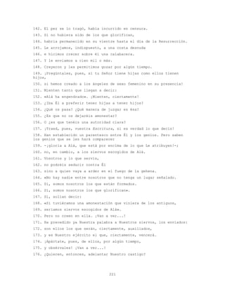 221
142. El pez se lo tragó, había incurrido en censura.
143. Si no hubiera sido de los que glorifican,
144. habría permanecido en su vientre hasta el día de la Resurrección.
145. Le arrojamos, indispuesto, a una costa desnuda
146. e hicimos crecer sobre él una calabacera.
147. Y le enviamos a cien mil o más.
148. Creyeron y les permitimos gozar por algún tiempo.
149. ¡Pregúntales, pues, si tu Señor tiene hijas como ellos tienen
hijos,
150. si hemos creado a los ángeles de sexo femenino en su presencia!
151. Mienten tanto que llegan a decir:
152. «Alá ha engendrado». ¡Mienten, ciertamente!
153. ¿Iba Él a preferir tener hijas a tener hijos?
154. ¿Qué os pasa? ¿Qué manera de juzgar es ésa?
155. ¿Es que no os dejaréis amonestar?
156. O ¿es que tenéis una autoridad clara?
157. ¡Traed, pues, vuestra Escritura, si es verdad lo que decís!
158. Han establecido un parentesco entre Él y los genios. Pero saben
los genios que se les hará comparecer
159. -¡gloria a Alá, que está por encima de lo que Le atribuyen!-;
160. no, en cambio, a los siervos escogidos de Alá.
161. Vosotros y lo que servís,
162. no podréis seducir contra Él
163. sino a quien vaya a arder en el fuego de la gehena.
164. «No hay nadie entre nosotros que no tenga un lugar señalado.
165. Sí, somos nosotros los que están formados.
166. Sí, somos nosotros los que glorifican».
167. Sí, solían decir:
168. «Si tuviéramos una amonestación que viniera de los antiguos,
169. seríamos siervos escogidos de Alá».
170. Pero no creen en ella. ¡Van a ver...!
171. Ha precedido ya Nuestra palabra a Nuestros siervos, los enviados:
172. son ellos los que serán, ciertamente, auxiliados,
173. y es Nuestro ejército el que, ciertamente, vencerá.
174. ¡Apártate, pues, de ellos, por algún tiempo,
175. y obsérvales! ¡Van a ver...!
176. ¿Quieren, entonces, adelantar Nuestro castigo?
 