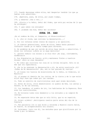 222
177. Cuando descargue sobre ellos, mal despertar tendrán los que ya
habían sido advertidos.
178. ¡Apártate, pues, de ellos, por algún tiempo,
179. y observa! ¡Van a ver...!
180. ¡Gloria a tu Señor, Señor del Poder, que está por encima de lo que
Le atribuyen!
181. Y ¡paz sobre los enviados!
182. Y ¡alabado sea Alá, Señor del universo!
SURA 38. SAD
¡En el nombre de Alá, el Compasivo, el Misericordioso!
1. S. ¡Por el Corán, que contiene la Amonestación...!
2. Por los infieles están llenos de orgullo y en oposición.
3. ¡A cuántas generaciones, antes de ellos, hemos hecho perecer!
Invocaron cuando ya no había tiempo para salvarse.
4. Se asombran de que uno salido de ellos haya venido a advertirles. Y
dicen los infieles: «¡Éste es un mago mentiroso!
5. ¡Quiere reducir los dioses a un Dios Uno? ¡Es algo, ciertamente,
asombroso!»
6. Sus dignatarios se fueron: «¡Id y manteneos fieles a vuestros
dioses! ¡Esto es algo deseable!
7. No oímos que ocurriera tal cosa en la última religión. Esto no es
más que una superchería.
8. ¿Se le ha revelado la Amonestación a él, de entre nosotros?» ¡Sí!
¡Dudan de Mi Amonestación! ¡No, aún no han gustado Mi castigo!
9. ¿O tienen los tesoros de misericordia de tu Señor, el Poderoso, el
Munífico?
10. ¿O poseen el dominio de los cielos; de la tierra y de lo que entre
ellos hay? Pues que suban por las cuerdas.
11. Todo un ejército de coalicionistas será aquí mismo derrotado.
12. Antes de ellos, otros desmintieron: el pueblo de Noé, los aditas y
Faraón, el de las estacas,
13. los tamudeos, el pueblo de Lot, los habitantes de la Espesura. Ésos
eran los coalicionistas.
14. No hicieron todos sino desmentir a los enviados y se cumplió Mi
castigo.
15. No esperarán éstos más que un solo Grito, que no se repetirá.
16. Dicen: «¡Señor! ¡Anticípanos nuestra parte antes del día de la
Cuenta!»
17. Ten paciencia con lo que dicen y recuerda a Nuestro siervo David,
el fuerte. Su arrepentimiento era sincero.
18. Sujetamos, junto con él, las montañas para que glorificaran por la
tarde y por la mañana.
 