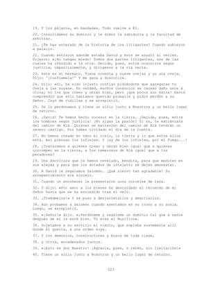 223
19. Y los pájaros, en bandadas. Todo vuelve a Él.
20. Consolidamos su dominio y le dimos la sabiduría y la facultad de
arbitrar.
21. ¿Te has enterado de la historia de los litigantes? Cuando subieron
a palacio.
22. Cuando entraron adonde estaba David y éste se asustó al verles.
Dijeron: «¡No tengas miedo! Somos dos partes litigantes, una de las
cuales ha ofendido a la otra. Decide, pues, entre nosostros según
justicia, imparcialmente, y dirígenos a la vía recta.
23. éste es mi hermano. Tiene noventa y nueve ovejas y yo una oveja.
Dijo: '¡Confíamela!' Y me gana a discutir».
24. Dijo: «Sí, ha sido injusto contigo pidiéndote que agregaras tu
oveja a las suyas». En verdad, muchos consocios se causan daño unos a
otros; no los que creen y obran bien, pero ¡que pocos son éstos! David
comprendió que sólo habíamos querido probarle y pidió perdón a su
Señor. Cayó de rodillas y se arrepintió.
25. Se lo perdonamos y tiene un sitio junto a Nosotros y un bello lugar
de retorno.
26. ¡David! Te hemos hecho sucesor en la tierra. ¡Decide, pues, entre
los hombres según justicia! ¡No sigas la pasión! Si no, te extraviará
del camino de Alá. Quienes se extravíen del camino de Alá tendrán un
severo castigo. Por haber olvidado el día de la Cuenta.
27. No hemos creado en vano el cielo, la tierra y lo que entre ellos
está. Así piensan los infieles. Y ¡ay de los infieles, por el Fuego...!
28. ¿Trataremos a quienes creen y obran bien igual que a quienes
corrompen en la tierra, a los temerosos de Alá igual que a los
pecadores?
29. Una Escritura que te hemos revelado, bendita, para que mediten en
sus aleyas y para que los dotados de intelecto se dejen amonestar.
30. A David le regalamos Salomón. ¡Qué siervo tan agradable! Su
arrepentimiento era sincero.
31. Cuando un anochecer le presentaron unos corceles de raza.
32. Y dijo: «Por amor a los bienes he descuidado el recuerdo de mi
Señor hasta que se ha escondido tras el velo.
33. ¡Traédmelos!» Y se puso a desjarretarlos y degollarlos.
34. Aún probamos a Salomón cuando asentamos en su trono a su sosia.
Luego, se arrepintió.
35. «¡Señor!» dijo. «¡Perdóname y regálame un dominio tal que a nadie
después de mí le esté bien. Tú eres el Munífico».
36. Sujetamos a su servicio el viento, que soplaba suavemente allí
donde él quería, a una orden suya.
37. Y los demonios, constructores y buzos de toda clase,
38. y otros, encadenados juntos.
39. «¡Esto es don Nuestro! ¡Agracia, pues, o retén, sin limitación!»
40. Tiene un sitio junto a Nosotros y un bello lugar de retorno.
 