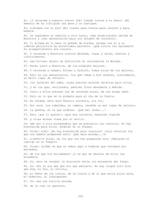 224
41. ¡Y recuerda a nuestro siervo Job! Cuando invocó a su Señor. «El
Demonio me ha infligido una pena y un castigo».
42. «¡Golpea con el pie! Ahí tienes agua fresca para lavarte y para
beber».
43. Le regalamos su familia y otro tanto, como misericordia venida de
Nosotros y como amonestación para los dotados de intelecto.
44. Y: «¡Toma en tu mano un puñado de hierba, golpea con él y no
cometas perjurio!» Le encontramos paciente. ¡Qué siervo tan agradable!
Su arrepentimiento era sincero.
45. Y recuerda a Nuestros siervos Abraham, Isaac y Jacob, fuertes y
clarividentes.
46. Les hicimos objeto de distinción al recordarles la Morada.
47. Están junto a Nosotros, de los elegidos mejores.
48. Y recuerda a Ismael, Eliseo y Dulkifl, todos ellos de los mejores.
49. Esto es una amonestación. Los que teman a Alá tendrán, ciertamente,
un bello lugar de retorno:
50. los jardines del edén, cuyas puertas estarán abiertas para ellos,
51. y en los que, reclinados, pedirán fruta abundante y bebida.
52. Junto a ellos estarán las de recatado mirar, de una misma edad.
53. Esto es lo que se os promete para el día de la Cuenta.
54. En verdad, éste será Nuestro sustento, sin fin.
55. Así será. Los rebeldes, en cambio, tendrán un mal lugar de retorno:
56. la gehena, en la que arderán. ¡Qué mal lecho...!
57. Esto ¡que lo gusten!: agua muy caliente, hediondo líquido
58. y otras muchas cosas por el estilo.
59. «He ahí a otra muchedumbre que se precipita con vosotros. No hay
bienvenida para ellos. Arderán en el Fuego».
60. Dirán: «¡No! ¡No hay bienvenida para vosotros! ¡Sois vosotros los
que nos habéis preparado esto! ¡Qué mala morada...!»
61. «¡Señor!» dirán, «a los que nos han preparado esto ¡dóblales el
castigo en el Fuego!»
62. Dirán: «¿Cómo es que no vemos aquí a hombres que teníamos por
malvados,
63. de los que nos burlábamos? ¿O es que se desvían de ellos las
miradas?»
64. Sí, esto es verdad: la discusión entre los moradores del Fuego.
65. Di: «Yo no soy más que uno que advierte. No hay ningún otro dios
que Alá, el Uno, el Invicto,
66. el Señor de los cielos, de la tierra y de lo que entre ellos está,
el Poderoso, el Indulgente».
67. Di: «es una noticia enorme,
68. de la cual os apartáis.
 