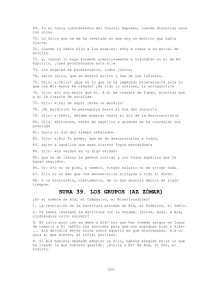 225
69. Yo no tenía conocimiento del Consejo Supremo, cuando discutían unos
con otros.
70. Lo único que se me ha revelado es que soy un monitor que habla
claro».
71. Cuando tu Señor dijo a los ángeles: «Voy a crear a un mortal de
arcilla
72. y, cuando lo haya formado armoniosamente e infundido en él de Mi
Espíritu, ¡caed prosternados ante él!»
73. Los ángeles se prosternaron, todos juntos,
74. salvo Iblis, que se mostró altivo y fue de los infieles.
75. Dijo: «¡Iblis! ¿Qué es lo que te ha impedido prosternarte ante lo
que con Mis manos he creado? ¿Ha sido la altivez, la arrogancia?»
76. Dijo: «Yo soy mejor que él. A mí me creaste de fuego, mientras que
a él le creaste de arcilla».
77. Dijo: «¡Sal de aquí! ¡Eres un maldito!
78. ¡Mi maldición te perseguirá hasta el día del Juicio!»
79. Dijo: «¡Señor, déjame esperar hasta el día de la Resurrección!»
80. Dijo: «Entonces, serás de aquéllos a quienes se ha concedido una
prórroga
81. hasta el día del tiempo señalado».
82. Dijo: «¡Por Tu poder, que he de descarriarles a todos,
83. salvo a aquéllos que sean siervos Tuyos escogidos!»
84. Dijo: «La verdad es -y digo verdad-
85. que he de llenar la gehena contigo y con todos aquéllos que te
hayan seguido».
86. Di: «Yo no os pido, a cambio, ningún salario ni me arrogo nada.
87. Ello no es más que una amonestación dirigida a todo el mundo.
88. Y os enteraréis, ciertamente, de lo que anuncia dentro de algún
tiempo».
SURA 39. LOS GRUPOS (AZ ZÓMAR)
¡En el nombre de Alá, el Compasivo, el Misericordioso!
1. La revelación de la Escritura procede de Alá, el Poderoso, el Sabio.
2. Te hemos revelado la Escritura con la verdad. ¡Sirve, pues, a Alá,
rindiéndole culto sincero!
3. El culto puro ¿no se debe a Alá? Los que han tomado amigos en lugar
de tomarle a Él -«Sólo les servimos para que nos acerquen bien a Alá»-
... Alá decidirá entre ellos sobre aquello en que discrepaban. Alá no
guía al que miente, al infiel pertinaz.
4. Si Alá hubiera deseado adoptar un hijo, habría elegido entre lo que
ha creado lo que hubiera querido. ¡Gloria a Él! Es Alá, el Uno, el
Invicto.
 