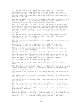 227
21. ¿No ves cómo hace Alá bajar agua del cielo y Él la conduce a
manantiales en la tierra? Mediante ella saca cereales de clases
diversas, que, más tarde, se marchitan y ves que amarillean. Luego,
hace de ellos paja seca. Hay en ello, sí, una amonestación para los
dotados de intelecto.
22. ¿Es que aquél cuyo pecho Alá ha abierto al islam y camina así a la
luz de su Señor...? ¡Ay de los que tienen un corazón insensible a la
amonestación de Alá! Están evidentemente extraviados.
23. Alá ha revelado el más bello relato, una Escritura cuyas aleyas
armonizan y se reiteran. Al oírla, se estremecen quienes tienen miedo
de su Señor; luego, se calman en cuerpo y en espíritu al recuerdo de
Alá. Ésa es la dirección de Alá, por la que dirige a quien Él quiere.
En cambio, aquél a quien Alá extravía no podrá encontrar quien le
dirija.
24. ¿Es que quien trata de protegerse con su propia persona contra el
mal castigo del día de la Resurrección...? Se dirá a los impíos:
«¡Gustad lo que habéis merecido!»
25. Sus predecesores desmintieron y el castigo les vino de donde no lo
presentían.
26. Alá les hizo gustar la ignominia en la vida de acá, pero,
ciertamente, el castigo de la otra vida es mayor. Si supieran...
27. En este Corán hemos dado a los hombres toda clase de ejemplos.
Quizás, así, se dejen amonestar.
28. Es un Corán árabe, exento de recovecos. Quizás, así, teman a Alá.
29. Alá propone el símil de un hombre que pertenece a socios que no
están de acuerdo y el hombre que pertenece exclusivamente a uno. ¿Son
ambos similares? ¡Alabado sea Alá! Pero la mayoría no saben.
30. Tú tienes que morir y ellos tienen que morir.
31. Luego, el día de la Resurrección, disputaréis junto a vuestro
Señor.
32. ¿Hay alguien que sea más impío que , quien miente contra Alá y que,
cuando viene a él la Verdad, la desmiente? ¿No hay en la gehena una
morada para los infieles?
33. Quienes traen la Verdad y la confirman, ésos son los temerosos de
Alá.
34. Tendrán junto a su Señor lo que deseen -ésa será la retribución de
quienes hacen el bien-:
35. que Alá borre sus peores obras y les retribuya con arreglo a sus
mejores obras.
36. ¿No basta Alá a Su siervo? Quieren intimidarte con otros fuera de
Él. Pero aquél a quien Alá extravía no podrá encontrar quien le dirija.
37. Y a aquél a quien Alá dirija nadie podrá extraviar. ¿Acaso no es
Alá poderoso, vengador?
38. Si les preguntas: «¿Quién ha creado los cielos y la tierra?»,
seguro que dicen: «¡Alá!» Di: «Y ¿qué os parece? Si Alá me deseara una
desgracia, las que invocáis en lugar de invocarle a Él ¿podrían
impedirlo? Y, si Él quisiera hacerme objeto de una misericordia,
 