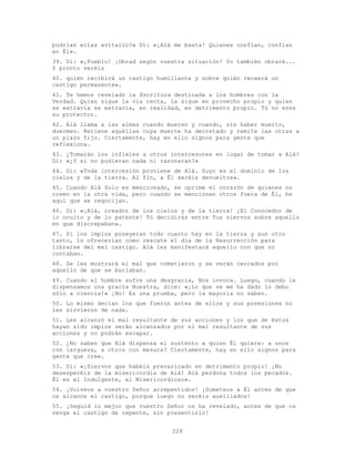 228
podrían ellas evitarlo?» Di: «¡Alá me basta! Quienes confían, confían
en É1».
39. Di: «¡Pueblo! ¡Obrad según vuestra situación! Yo también obraré...
Y pronto veréis
40. quién recibirá un castigo humillante y sobre quién recaerá un
castigo permanente».
41. Te hemos revelado la Escritura destinada a los hombres con la
Verdad. Quien sigue la vía recta, la sigue en provecho propio y quien
se extravía se extravía, en realidad, en detrimento propio. Tú no eres
su protector.
42. Alá llama a las almas cuando mueren y cuando, sin haber muerto,
duermen. Retiene aquéllas cuya muerte ha decretado y remite las otras a
un plazo fijo. Ciertamente, hay en ello signos para gente que
reflexiona.
43. ¿Tomarán los infieles a otros intercesores en lugar de tomar a Alá?
Di: «¿Y si no pudieran nada ni razonaran?»
44. Di: «Toda intercesión proviene de Alá. Suyo es el dominio de los
cielos y de la tierra. Al fin, a Él seréis devueltos».
45. Cuando Alá Solo es mencionado, se oprime el corazón de quienes no
creen en la otra vida, pero cuando se mencionan otros fuera de Él, he
aquí que se regocijan.
46. Di: «¡Alá, creador de los cielos y de la tierra! ¡El Conocedor de
lo oculto y de lo patente! Tú decidirás entre Tus siervos sobre aquello
en que discrepaban».
47. Si los impíos poseyeran todo cuanto hay en la tierra y aun otro
tanto, lo ofrecerían como rescate el día de la Resurrección para
librarse del mal castigo. Alá les manifestará aquello con que no
contaban.
48. Se les mostrará el mal que cometieron y se verán cercados por
aquello de que se burlaban.
49. Cuando el hombre sufre una desgracia, Nos invoca. Luego, cuando le
dispensamos una gracia Nuestra, dice: «¡Lo que se me ha dado lo debo
sólo a ciencia!» ¡No! Es una prueba, pero la mayoría no saben.
50. Lo mismo decían los que fueron antes de ellos y sus posesiones no
les sirvieron de nada.
51. Les alcanzó el mal resultante de sus acciones y los que de éstos
hayan sido impíos serán alcanzados por el mal resultante de sus
acciones y no podrán escapar.
52. ¿No saben que Alá dispensa el sustento a quien Él quiere: a unos
con largueza, a otros con mesura? Ciertamente, hay en ello signos para
gente que cree.
53. Di: «¡Siervos que habéis prevaricado en detrimento propio! ¡No
desesperéis de la misericordia de Alá! Alá perdona todos los pecados.
Él es el Indulgente, el Misericordioso».
54. ¡Volveos a vuestro Señor arrepentidos! ¡Someteos a Él antes de que
os alcance el castigo, porque luego no seréis auxiliados!
55. ¡Seguid lo mejor que vuestro Señor os ha revelado, antes de que os
venga el castigo de repente, sin presentirlo!
 