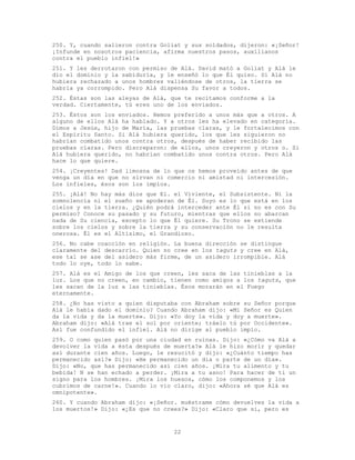22
250. Y, cuando salieron contra Goliat y sus soldados, dijeron: «¡Señor!
¡Infunde en nosotros paciencia, afirma nuestros pasos, auxílianos
contra el pueblo infiel!»
251. Y les derrotaron con permiso de Alá. David mató a Goliat y Alá le
dio el dominio y la sabiduría, y le enseñó lo que Él quiso. Si Alá no
hubiera rechazado a unos hombres valiéndose de otros, la tierra se
habría ya corrompido. Pero Alá dispensa Su favor a todos.
252. Éstas son las aleyas de Alá, que te recitamos conforme a la
verdad. Ciertamente, tú eres uno de los enviados.
253. Éstos son los enviados. Hemos preferido a unos más que a otros. A
alguno de ellos Alá ha hablado. Y a otros les ha elevado en categoría.
Dimos a Jesús, hijo de María, las pruebas claras, y le fortalecimos con
el Espíritu Santo. Si Alá hubiera querido, los que les siguieron no
habrían combatido unos contra otros, después de haber recibido las
pruebas claras. Pero discreparon: de ellos, unos creyeron y otros o. Si
Alá hubiera querido, no habrían combatido unos contra otros. Pero Alá
hace lo que quiere.
254. ¡Creyentes! Dad limosna de lo que os hemos proveído antes de que
venga un día en que no sirvan ni comercio ni amistad ni intercesión.
Los infieles, ésos son los impíos.
255. ¡Alá! No hay más dios que El. el Viviente, el Subsistente. Ni la
somnolencia ni el sueño se apoderan de Él. Suyo es lo que está en los
cielos y en la tierra. ¿Quién podrá interceder ante Él si no es con Su
permiso? Conoce su pasado y su futuro, mientras que ellos no abarcan
nada de Su ciencia, excepto lo que Él quiere. Su Trono se extiende
sobre los cielos y sobre la tierra y su conservación no le resulta
onerosa. Él es el Altísimo, el Grandioso.
256. No cabe coacción en religión. La buena dirección se distingue
claramente del descarrío. Quien no cree en los taguts y cree en Alá,
ese tal se ase del asidero más firme, de un asidero irrompible. Alá
todo lo oye, todo lo sabe.
257. Alá es el Amigo de los que creen, les saca de las tinieblas a la
luz. Los que no creen, en cambio, tienen como amigos a los taguts, que
les sacan de la luz a las tinieblas. Ésos morarán en el Fuego
eternamente.
258. ¿No has visto a quien disputaba con Abraham sobre su Señor porque
Alá le había dado el dominio? Cuando Abraham dijo: «Mi Señor es Quien
da la vida y da la muerte». Dijo: «Yo doy la vida y doy a muerte».
Abraham dijo: «Alá trae el sol por oriente; tráelo tú por Occidente».
Así fue confundido el infiel. Alá no dirige al pueblo impío.
259. O como quien pasó por una ciudad en ruinas. Dijo: «¿Cómo va Alá a
devolver la vida a ésta después de muerta?» Alá le hizo morir y quedar
así durante cien años. Luego, le resucitó y dijo: «¿Cuánto tiempo has
permanecido así?» Dijo: «He permanecido un día o parte de un día».
Dijo: «No, que has permanecido así cien años. ¡Mira tu alimento y tu
bebida! N se han echado a perder. ¡Mira a tu asno! Para hacer de ti un
signo para los hombres. ¡Mira los huesos, cómo los componemos y los
cubrimos de carne!». Cuando lo vio claro, dijo: «Ahora sé que Alá es
omnipotente».
260. Y cuando Abraham dijo: «¡Señor. muéstrame cómo devuelves la vida a
los muertos!» Dijo: «¿Es que no crees?» Dijo: «Claro que sí, pero es
 