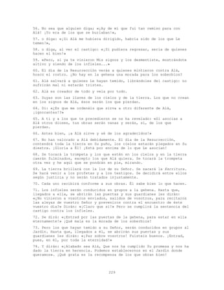 229
56. No sea que alguien diga; «¡Ay de mí que fui tan remiso para con
Alá! ¡Yo era de los que se burlaban!»,
57. o diga: «¡Si Alá me hubiera dirigido, habría sido de los que Le
temen!»,
58. o diga, al ver el castigo: «¡Si pudiera regresar, sería de quienes
hacen el bien!»
59. «Pero, si ya te vinieron Mis signos y los desmentiste, mostrándote
altivo y siendo de los infieles...»
60. El día de la Resurrección verás a quienes mintieron contra Alá,
hosco el rostro. ¿No hay en la gehena una morada para los soberbios?
61. Alá salvará a quienes Le hayan temido, librándoles del castigo: no
sufrirán mal ni estarán tristes.
62. Alá es creador de todo y vela por todo.
63. Suyas son las llaves de los cielos y de la tierra. Los que no crean
en los signos de Alá, ésos serán los que pierdan.
64. Di: «¿Es que me ordenáis que sirva a otro diferente de Alá,
¡ignorantes!?»
65. A ti y a los que te precedieron se os ha revelado: «Si asocias a
Alá otros dioses, tus obras serán vanas y serás, sí, de los que
pierdan.
66. Antes bien, ¡a Alá sirve y sé de los agradecidos!»
67. No han valorado a Alá debidamente. El día de la Resurrección,
contendrá toda la tierra en Su puño, los cielos estarán plegados en Su
diestra. ¡Gloria a É1! ¡Está por encima de lo que Le asocian!
68. Se tocará la trompeta y los que estén en los cielos y en la tierra
caerán fulminados, excepto los que Alá quiera. Se tocará la trompeta
otra vez y he aquí que se pondrán en pie, mirando.
69. La tierra brillará con la luz de su Señor. Se sacará la Escritura.
Se hará venir a los profetas y a los testigos. Se decidirá entre ellos
según justicia y no serán tratados injustamente.
70. Cada uno recibirá conforme a sus obras. Él sabe bien lo que hacen.
71. Los infieles serán conducidos en grupos a la gehena. Hasta que,
llegados a ella, se abrirán las puertas y sus guardianes les dirán:
«¿No vinieron a vosotros enviados, salidos de vosotros, para recitaros
las aleyas de vuestro Señor y preveniros contra el encuentro de éste
vuestro día?» Dirán: «¡Claro que sí!» Pero se cumplirá la sentencia del
castigo contra los infieles.
72. Se dirá: «¡Entrad por las puertas de la gehena, para estar en ella
eternamente!» ¡Qué mala es la morada de los soberbios!
73. Pero los que hayan temido a su Señor, serán conducidos en grupos al
Jardín. Hasta que, llegados a él, se abrirán sus puertas y sus
guardianes les dirán: «¡Paz sobre vosotros! Fuisteis buenos. ¡Entrad,
pues, en él, por toda la eternidad!»
74. Y dirán: «¡Alabado sea Alá, Que nos ha cumplido Su promesa y nos ha
dado la tierra en herencia. Podemos establecernos en el Jardín donde
queramos». ¡Qué grata es la recompensa de los que obran bien!
 