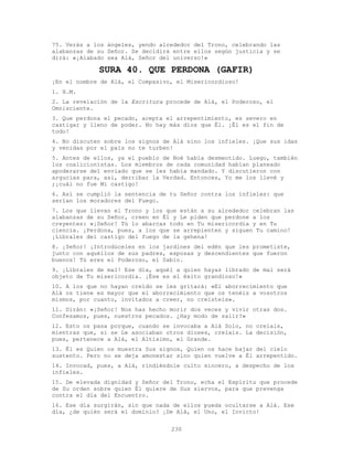230
75. Verás a los ángeles, yendo alrededor del Trono, celebrando las
alabanzas de su Señor. Se decidirá entre ellos según justicia y se
dirá: «¡Alabado sea Alá, Señor del universo!»
SURA 40. QUE PERDONA (GAFIR)
¡En el nombre de Alá, el Compasivo, el Misericordioso!
1. H.M.
2. La revelación de la Escritura procede de Alá, el Poderoso, el
Omnisciente.
3. Que perdona el pecado, acepta el arrepentimiento, es severo en
castigar y lleno de poder. No hay más dios que Él. ¡Él es el fin de
todo!
4. No discuten sobre los signos de Alá sino los infieles. ¡Que sus idas
y venidas por el país no te turben!
5. Antes de ellos, ya el pueblo de Noé había desmentido. Luego, también
los coalicionistas. Los miembros de cada comunidad habían planeado
apoderarse del enviado que se les había mandado. Y discutieron con
argucias para, así, derribar la Verdad. Entonces, Yo me los llevé y
;¡cuál no fue Mi castigo!
6. Así se cumplió la sentencia de tu Señor contra los infieles: que
serían los moradores del Fuego.
7. Los que llevan el Trono y los que están a su alrededor celebran las
alabanzas de su Señor, creen en Él y Le piden que perdone a los
creyentes: «¡Señor! Tú lo abarcas todo en Tu misericordia y en Tu
ciencia. ¡Perdona, pues, a los que se arrepienten y siguen Tu camino!
¡Líbrales del castigo del fuego de la gehena!
8. ¡Señor! ¡Introdúceles en los jardines del edén que les prometiste,
junto con aquéllos de sus padres, esposas y descendientes que fueron
buenos! Tú eres el Poderoso, el Sabio.
9. ¡Líbrales de mal! Ese día, aquél a quien hayas librado de mal será
objeto de Tu misericordia. ¡Ése es el éxito grandioso!»
10. A los que no hayan creído se les gritará: «El aborrecimiento que
Alá os tiene es mayor que el aborrecimiento que os tenéis a vosotros
mismos, por cuanto, invitados a creer, no creísteis».
11. Dirán: «¡Señor! Nos has hecho morir dos veces y vivir otras dos.
Confesamos, pues, nuestros pecados. ¿Hay modo de salir?»
12. Esto os pasa porque, cuando se invocaba a Alá Solo, no creíais,
mientras que, si se Le asociaban otros dioses, creíais. La decisión,
pues, pertenece a Alá, el Altísimo, el Grande.
13. Él es Quien os muestra Sus signos, Quien os hace bajar del cielo
sustento. Pero no se deja amonestar sino quien vuelve a Él arrepentido.
14. Invocad, pues, a Alá, rindiéndole culto sincero, a despecho de los
infieles.
15. De elevada dignidad y Señor del Trono, echa el Espíritu que procede
de Su orden sobre quien Él quiere de Sus siervos, para que prevenga
contra el día del Encuentro.
16. Ese día surgirán, sin que nada de ellos pueda ocultarse a Alá. Ese
día, ¿de quién será el dominio? ¡De Alá, el Uno, el Invicto!
 