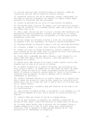 231
17. Ese día cada uno será retribuido según sus méritos. ¡Nada de
injusticias ese día! Alá es rápido en ajustar cuentas.
18. Prevénles contra el día de la Inminente, cuando, angustiados, se
les haga un nudo en la garganta. No tendrán los impíos ningún amigo
ferviente ni intercesor que sea escuchado.
19. Conoce la perfidia de los ojos y lo que ocultan los pechos.
20. Alá decide según justicia. En cambio, los otros que ellos invocan
en lugar de invocarle a Él no pueden decidir nada. Alá es Quien todo lo
oye, Quien todo lo ve.
21. Pues, ¡qué! ¿No han ido por la tierra y mirado cómo terminaron sus
antecesores? Eran más poderosos y dejaron más huellas en la tierra.
Entonces, Alá les sorprendió por sus pecados y no hubo quien pudiera
protegerles contra Alá.
22. Es que cuando los enviados vinieron a ellos con las pruebas claras,
no creyeron y Alá les sorprendió. Es fuerte y castiga severamente.
23. Enviamos Moisés con Nuestros signos y con una autoridad manifiesta
24. a Faraón, a Hamán y a Coré. Ellos dijeron: «Un mago mentiroso».
25. Cuando les trajo la verdad de Nosotros, dijeron: «¡Matad a los
hijos varones de los que creen como él y dejad con vida a sus mujeres!»
Pero la artimaña de los infieles fue inútil.
26. Faraón dijo: «¡Dejadme que mate a Moisés, y que invoque él a su
Señor! Temo que cambie vuestra religión, o que haga aparecer la
corrupción en el país».
27. Moisés dijo: «Me refugio en mi Señor y Señor vuestro contra todo
soberbio que no cree en el día de la Cuenta».
28. Un hombre creyente de la familia de Faraón, que ocultaba su fe,
dijo: «¿Vais a matar a un hombre por el mero hecho de decir 'Mi Señor
es Alá' siendo así que os ha traído las pruebas claras de vuestro
Señor? Si miente, su mentira recaerá sobre él. Pero, si dice verdad, os
alcanzará algo de aquello con que os amenaza. Alá no dirige al
inmoderado, al mentiroso.
29. ¡Pueblo! Habiendo vencido en la tierra, vuestro es el dominio hoy.
Pero, cuando nos alcance el rigor de Alá, ¿quién nos librará de él?»
Faraón dijo: «Yo no os hago ver sino lo que yo veo y no os dirijo sino
por el camino recto».
30. El que creía dijo: «¡Pueblo! Temo por vosotros un día como el de
los coalicionistas,
31. como ocurrió al pueblo de Noé, a los aditas, a los tamudeos y a los
que vinieron después de ellos. Alá no quiere la injusticia para Sus
siervos.
32. ¡Pueblo! Temo que viváis el día de la Llamada Mutua,
33. día en que volveréis la espalda y no tendréis a nadie que os
proteja de Alá. Aquél a quien Alá extravía no tendrá quien le dirija.
34. Ya antes había venido José a vosotros con las pruebas claras y
siempre dudasteis de lo que os trajo. Hasta que, cuando pereció
dijisteis: 'Alá no mandará a ningún enviado después de él'. Así
extravía Alá al inmoderados al escéptico».
 