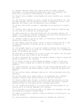 232
35. Quienes discuten sobre los signos de Alá sin haber recibido
autoridad... Es muy aborrecible para Alá y para los creyentes. Así
sella Alá el corazón de todo soberbio, de todo tirano.
36. Faraón dijo: «¡Hamán! ¡Constrúyeme una torre! Quizás, así, alcance
las vías,
37. Las vías que conducen al cielo, y suba al Dios de Moisés. Sí, creo
que éste miente». Así se engalanó a Faraón la maldad de su acto y fue
apartado del Camino. Pero se malograron sus artimañas.
38. El que creía dijo: «¡Pueblo! ¡Seguidme! Os dirigiré por el camino
recto.
39. ¡Pueblo! Esta vida de acá no es sino breve disfrute, mientras que
la otra vida es la Morada de la Estabilidad.
40. Quien obre mal no será retribuido sino con una pena similar. En
cambio, los creyentes, varones o hembras, que obren bien entrarán en el
Jardín y serán proveídos en él sin medida.
41. ¡Pueblo! ¿Como es que yo os llamo a la salvación, mientras que
vosotros me llamáis al Fuego?
42. Me llamáis a que sea infiel a Alá y a que Le asocie algo de lo que
no tengo conocimiento, mientras que yo os llamo al Poderoso, al
Indulgente.
43. ¡En verdad, aquello a lo que me llamáis no merece ser invocado, ni
en la vida de acá ni en la otra! Sí, volveremos a Alá y los inmoderados
serán los moradores del Fuego.
44. Entonces, os acordaréis de lo que os digo. En cuanto a mí, me pongo
en manos de Alá. Alá ve bien a Sus siervos».
45. Alá le preservó de los males que habían tramado y sobre la gente de
Faraón se abatió el mal castigo:
46. el Fuego, al que se verán expuestos mañana y tarde. El día que
llegue la Hora: «¡Haced que la gente de Faraón reciba el castigo más
severo!»
47. Cuando discutan, ya en el Fuego, los que fueron débiles dirán a los
que fueron altivos: «Os hemos seguido. ¿Vais a librarnos de parte del
Fuego?»
48. Los altivos dirán: «Estamos todos en él. Alá ha decidido entre Sus
siervos».
49. Los que estén en el Fuego dirán a los guardianes de la gehena:
«¡Rogad a vuestro Señor que nos abrevie un día del castigo!»
50. Dirán: «¡Cómo! ¿No vinieron a vosotros vuestros enviados con las
pruebas claras?» Dirán: «¡Claro que sí!» Dirán: «Entonces, ¡invocad
vosotros!» Pero la invocación de los infieles será inútil.
51. Sí, a Nuestros enviados y a los que crean les auxiliaremos en la
vida de acá y el día que depongan los testigos,
52. el día que ya no sirvan de nada a los impíos sus excusas, sino que
sean malditos y tengan la Morada Mala.
53. Dimos la Dirección a Moisés y dimos en herencia la Escritura a los
Hijos de Israel,
54. como dirección y amonestación para los dotados de intelecto.
 