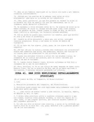 234
75. «Eso es por haberos regocijado en la tierra sin razón y por haberos
conducido insolentemente.
76. ¡Entrad por las puertas de la gehena, para estar en ella
eternamente! ¡Qué mala es la morada de los soberbios!»
77. ¡Ten, pues, paciencia! ¡Lo que Alá promete es verdad! Lo mismo si
te hacemos ver algo de aquello con que les amenazamos, que si te
llamamos, serán devueltos a Nosotros.
78. Ya mandamos a otros enviados antes de ti. De algunos de ellos ya te
hemos contado, de otros no. Ningún enviado pudo traer signo alguno,
sino con permiso de Alá. Cuando llegue la orden de Alá, se decidirá
según justicia y, entonces, los falsarios estarán perdidos.
79. Alá es Quien ha puesto para vosotros los rebaños, para que montéis
en unos y de otros os alimentéis,
80. -tenéis en ellos provecho-, y para que, por ellos, consigáis
vuestros propósitos. Ellos y las naves os sirven de medios de
transporte.
81. Él os hace ver Sus signos. ¿Cuál, pues, de los signos de Alá
negaréis?
82. ¿No han ido por la tierra y mirado cómo terminaron sus antecesores?
Fueron más numerosos que ellos, más poderosos, dejaron más huellas en
la tierra, pero sus posesiones no les sirvieron de nada.
83. Cuando sus enviados vinieron a ellos con las pruebas claras, se
alegraron de la ciencia que poseían, pero se vieron cercados por
aquello de que se burlaban.
84. Y, cuando vieron Nuestro rigor, dijeron: «¡Creemos en Alá Solo y
renegamos de lo que Le asociábamos!»
85. Pero, entonces, su fe no les sirvió de nada, después de haber visto
Nuestro rigor. Tal es la práctica de Alá, que ya se había aplicado a
Sus siervos. Y entonces salieron perdiendo los infieles.
SURA 41. HAN SIDO EXPLICADAS DETALLADAMENTE
(FOSSÍLAT)
¡En el nombre de Alá, el Compasivo, el Misericordioso!
1. H.M.
2. Revelación procedente del Compasivo, del Misericordioso.
3. Escritura cuyas aleyas han sido explicadas detalladamente como Corán
árabe para gente que sabe.
4. ... como nuncio de buenas nuevas y como monitor. La mayoría, empero,
se desvían y, así, no oyen.
5. Y dicen: «Una envoltura oculta a nuestros corazones aquello a que
nos llamas, nuestros oídos padecen sordera, un velo nos separa de ti.
¡Haz, pues, lo que juzgues oportuno, que nosotros haremos también lo
que juzguemos oportuno!»
6. Di: «Yo soy sólo un mortal como vosotros, a quien se ha revelado que
vuestro Dios es un Dios Uno. ¡Id, pues, derechos a Él y pedidle perdón!
¡Ay de los asociadores,
 