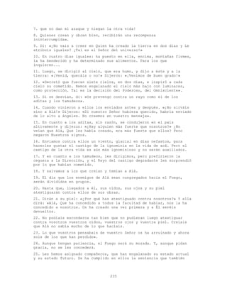 235
7. que no dan el azaque y niegan la otra vida!
8. Quienes crean y obren bien, recibirán una recompensa
ininterrumpida».
9. Di: «¿No vais a creer en Quien ha creado la tierra en dos días y Le
atribuís iguales? ¡Tal es el Señor del universo!»
10. En cuatro días iguales: ha puesto en ella, encima, montañas firmes,
la ha bendecido y ha determinado sus alimentos. Para los que
inquieren...
11. Luego, se dirigió al cielo, que era humo, y dijo a éste y a la
tierra: «¡Venid, queráis o no!» Dijeron: «¡Venimos de buen grado!»
12. «Decretó que fueran siete cielos, en dos días, e inspiró a cada
cielo su cometido. Hemos engalanado el cielo más bajo con luminares,
como protección. Tal es la decisión del Poderoso, del Omnisciente».
13. Si se desvían, di: «Os prevengo contra un rayo como el de los
aditas y los tamudeos».
14. Cuando vinieron a ellos los enviados antes y después. «¡No sirváis
sino a Alá!» Dijeron: «Si nuestro Señor hubiera querido, habría enviado
de lo alto a ángeles. No creemos en vuestro mensaje».
15. En cuanto a los aditas, sin razón, se condujeron en el país
altivamente y dijeron: «¿Hay alguien más fuerte que nosotros?» ¿No
veían que Alá, Que les había creado, era más fuerte que ellos? Pero
negaron Nuestros signos.
16. Enviamos contra ellos un viento, glacial en días nefastos, para
hacerles gustar el castigo de la ignominia en la vida de acá. Pero el
castigo de la otra vida es aún más ignominioso y no serán auxiliados.
17. Y en cuanto a los tamudeos, les dirigimos, pero prefirieron la
ceguera a la Dirección, y el Rayo del castigo degradante les sorprendió
por lo que habían cometido.
18. Y salvamos a los que creían y temían a Alá.
19. El día que los enemigos de Alá sean congregados hacia el Fuego,
serán divididos en grupos.
20. Hasta que, llegados a él, sus oídos, sus ojos y su piel
atestiguarán contra ellos de sus obras.
21. Dirán a su piel: «¿Por qué has atestiguado contra nosotros?» Y ella
dirá: «Alá, Que ha concedido a todos la facultad de hablar, nos la ha
concedido a nosotros. Os ha creado una vez primera y a Él seréis
devueltos.
22. No podíais esconderos tan bien que no pudieran luego atestiguar
contra vosotros vuestros oídos, vuestros ojos y vuestra piel. Creíais
que Alá no sabía mucho de lo que hacíais.
23. Lo que vosotros pensabais de vuestro Señor os ha arruinado y ahora
sois de los que han perdido».
24. Aunque tengan paciencia, el Fuego será su morada. Y, aunque pidan
gracia, no se les concederá.
25. Les hemos asignado compañeros, que han engalanado su estado actual
y su estado futuro. Se ha cumplido en ellos la sentencia que también
 