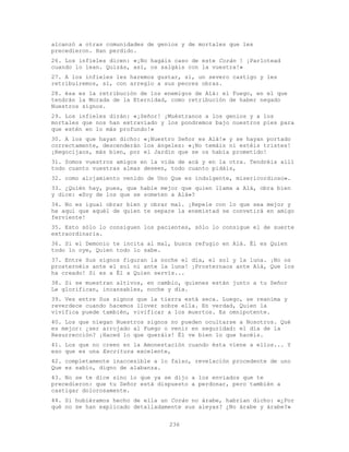236
alcanzó a otras comunidades de genios y de mortales que les
precedieron. Han perdido.
26. Los infieles dicen: «¡No hagáis caso de este Corán ! ¡Parlotead
cuando lo lean. Quizás, así, os salgáis con la vuestra!»
27. A los infieles les haremos gustar, sí, un severo castigo y les
retribuiremos, sí, con arreglo a sus peores obras.
28. ésa es la retribución de los enemigos de Alá: el Fuego, en el que
tendrán la Morada de la Eternidad, como retribución de haber negado
Nuestros signos.
29. Los infieles dirán: «¡Señor! ¡Muéstranos a los genios y a los
mortales que nos han extraviado y los pondremos bajo nuestros pies para
que estén en lo más profundo!»
30. A los que hayan dicho: «¡Nuestro Señor es Alá!» y se hayan portado
correctamente, descenderán los ángeles: «¡No temáis ni estéis tristes!
¡Regocijaos, más bien, por el Jardín que se os había prometido!
31. Somos vuestros amigos en la vida de acá y en la otra. Tendréis allí
todo cuanto vuestras almas deseen, todo cuanto pidáis,
32. como alojamiento venido de Uno Que es indulgente, misericordioso».
33. ¿Quién hay, pues, que hable mejor que quien llama a Alá, obra bien
y dice: «Soy de los que se someten a Alá»?
34. No es igual obrar bien y obrar mal. ¡Repele con lo que sea mejor y
he aquí que aquél de quien te separe la enemistad se convetirá en amigo
ferviente!
35. Esto sólo lo consiguen los pacientes, sólo lo consigue el de suerte
extraordinaria.
36. Si el Demonio te incita al mal, busca refugio en Alá. Él es Quien
todo lo oye, Quien todo lo sabe.
37. Entre Sus signos figuran la noche el día, el sol y la luna. ¡No os
prosternéis ante el sol ni ante la luna! ¡Prosternaos ante Alá, Que los
ha creado! Si es a Él a Quien servís...
38. Si se muestran altivos, en cambio, quienes están junto a tu Señor
Le glorifican, incansables, noche y día.
39. Ves entre Sus signos que la tierra está seca. Luego, se reanima y
reverdece cuando hacemos llover sobre ella. En verdad, Quien la
vivifica puede también, vivificar a los muertos. Es omnipotente.
40. Los que niegan Nuestros signos no pueden ocultarse a Nosotros. Qué
es mejor: ¿ser arrojado al Fuego o venir en seguridad: el día de la
Resurrección? ¡Haced lo que queráis! Él ve bien lo que hacéis.
41. Los que no creen en la Amonestación cuando ésta viene a ellos... Y
eso que es una Escritura excelente,
42. completamente inaccesible a lo falso, revelación procedente de uno
Que es sabio, digno de alabanza.
43. No se te dice sino lo que ya se dijo a los enviados que te
precedieron: que tu Señor está dispuesto a perdonar, pero también a
castigar dolorosamente.
44. Si hubiéramos hecho de ella un Corán no árabe, habrían dicho: «¿Por
qué no se han explicado detalladamente sus aleyas? ¿No árabe y árabe?»
 