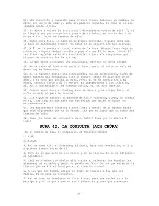 237
Di: «Es dirección y curación para quienes creen. Quienes, en cambio, no
creen son duros de oído y, ante él, padecen ceguera. Es como si se les
llamara desde lejos».
45. Ya dimos a Moisés la Escritura. Y discreparon acerca de ella. Y, si
no llega a ser por una palabra previa de tu Señor, se habría decidido
entre ellos. Dudan seriamente de ella.
46. Quien obra bien, lo hace en su propio provecho. Y quien obra mal,
lo hace en detrimento propio. Tu Señor no es injusto con Sus siervos.
47. A Él se le remite el conocimiento de la Hora. Ningún fruto deja su
cubierta, ninguna hembra concibe o pare sin que Él lo sepa. Cuando Él
les llame: «¿Dónde están Mis asociados?». dirán: «Te aseguramos que
ninguno de nosotros los ha visto».
48. Lo que antes invocaban les abandonará. Creerán no tener escape.
49. No se cansa el hombre de pedir el bien, pero, si sufre un mal, se
desanima, se desespera.
50. Si le hacemos gustar una misericordia venida de Nosotros, luego de
haber sufrido una desgracia, dirá de seguro: «Esto es algo que se me
debe. Y no creo que ocurra la Hora. Pero, si se me devolviera a mi
Señor, tendría junto a Él lo mejor». Ya informaremos a los infieles,
sí, de lo que hacían y les haremos gustar, sí, un duro castigo.
51. Cuando agraciamos al hombre, éste se desvía y se aleja. Pero, si
sufre un mal, no para de invocar.
52. Di: «¿Qué os parece? Si procede de Alá y vosotros, luego, no creéis
en él, ¿hay alguien que esté más extraviado que quien se opone tan
marcadamente?»
53. Les mostraremos Nuestros signos fuera y dentro de sí mismos hasta
que vean claramente que es la Verdad. ¿Es que no basta que tu Señor sea
testigo de todo?
54. Pues ¿no dudan del encuentro de su Señor? Pues ¿no lo abarca Él
todo?
SURA 42. LA CONSULTA (ACH CHÚRA)
¡En el nombre de Alá, el Compasivo, el Misericordioso!
1. H.M.
2. A.S.Q.
3. Así es como Alá, el Poderoso, el Sabio, hace una revelación, a ti y
a quienes fueron antes de ti.
4. Suyo es lo que está en los cielos y en la tierra. Él es el Altísimo,
el Grandioso.
5. Casi se hienden los cielos allí arriba al celebrar los ángeles las
alabanzas de su Señor y pedir Su perdón en favor de los que están en la
tierra. ¿No es Alá el Indulgente, el Misericordioso?
6. A los que han tomado amigos en lugar de tomarle a Él, Alá les
vigila. Tú no eres su protector.
7. Así es como te revelamos un Corán árabe, para que adviertas a la
metrópoli y a los que viven en sus alrededores y para que prevengas
 
