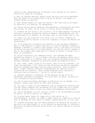238
contra el día indubitable de la Reunión. Unos estarán en el Jardín y
otros en el fuego de la gehena.
8. Alá, si hubiera querido, habría hecho de ellos una sola comunidad.
Pero introduce en Su misericordia a quien Él quiere. Los impíos no
tendrán amigo ni auxiliar.
9. ¿Han tomado amigos en lugar de tomarle a Él? Pues Alá es el Amigo.
Él resucita a los muertos, es omnipotente.
10. Alá es Quien arbitra vuestras discrepancias, cualesquiera que sean.
Tal es Alá, mi Señor. En Él confio y a Él me vuelvo arrepentido.
11. Creador de los cielos y de la tierra. Os ha dado esposas salidas de
vosotros y parejas salidas de vuestros rebaños, diseminándoos así. No
hay nada que se Le asemeje. Él es Quien todo lo oye, Quien todo lo ve.
12. Suyas son las llaves de los cielos y de la tierra. Dispensa el
sustento a quien Él quiere: a unos con largueza, a otros con mesura. Es
omnisciente.
13. Os ha prescrito en materia de religión lo que ya había ordenado a
Noé, lo que Nosotros te hemos revelado y lo que ya habíamos ordenado a
Abraham, a Moisés y a Jesús: «¡Que rindáis culto y que esto no os sirva
de motivo de división!» A los asociadores les resulta difícil aquello a
que tú les llamas. Alá elige para Sí a quien Él quiere y dirige a Él a
quien se arrepiente.
14. No se dividieron, por rebeldía mutua, sino después de haber
recibido la Ciencia. Y, si no llega a ser por una palabra previa de tu
Señor, remitiendo a un término fijo, ya se habría decidido entre ellos.
Quienes, después, heredaron la Escritura dudan seriamente de ella.
15. Así, pues, llama. Sigue la vía recta, como se te ha ordenado, y no
sigas sus pasiones. Y di: «Creo en toda Escritura que Alá ha revelado.
Se me ha ordenado que haga justicia entre vosotros. ¡Alá es nuestro
Señor y Señor vuestro! Nosotros responderemos de nuestros actos y
vosotros de los vuestros. ¡Que no haya disputas entre nosotros y
vosotros! Alá nos reunirá... ¡Es Él el fin de todo!»
16. Quienes disputan a propósito de Alá después de que se le ha
escuchado, esgrimen un argumento sin valor para su Señor. Incurren en
ira y tendrán un castigo severo.
17. Alá es quien ha hecho descender la Escritura con la Verdad, y la
Balanza. ¿Quien sabe? Quizá la Hora esté próxima...
18. Los que no creen en ella desearían que se adelantara, mientras que
los que creen tiemblan sólo de pensar en ella y saben que es un hecho.
Los que disputan sobre la Hora ¿no están profundamente extraviados?
19. Alá es bondadoso con Sus siervos. Provee a las necesidades de quien
Él quiere. Él es el Fuerte, el Poderoso.
20. A quien desee labrar el campo de la vida futura se lo
acrecentaremos. A quien, en cambio, desee labrar el campo de la vida de
acá, le daremos de ella. pero no tendrá ninguna parte en la otra vida.
21. ¿Tienen asociados que les hayan prescrito en materia de religión lo
que Alá no ha sancionado? Si no se hubiera ya pronunciado la sentencia
decisiva, se habría decidido entre ellos. Los impíos tendrán un castigo
doloroso.
 