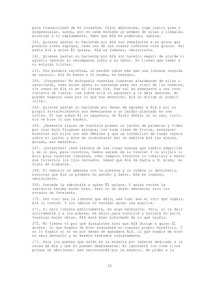 23
para tranquilidad de mi corazón». Dijo: «Entonces, coge cuatro aves y
despedázalas. Luego, pon en cada montaña un pedazo de ellas y llámalas.
Acudirán a ti rápidamente. Sabe que Alá es poderoso, sabio».
261. Quienes gastan su hacienda por Alá son semejantes a un grano que
produce siete espigas, cada una de las cuales contiene cien granos. Así
dobla Alá a quien Él quiere. Alá es inmenso, omnisciente.
262. Quienes gastan su hacienda por Alá sin hacerlo seguir de alarde ni
agravio tendrán su recompensa junto a su Señor. No tienen que temer y
no estarán tristes.
263. Una palabra cariñosa, un perdón valen más que una limosna seguida
de agravio. Alá Se basta a Sí mismo, es benigno.
264. ¡Creyentes! No malogréis vuestras limosnas alardeando de ellas o
agraviando, como quien gasta su hacienda para ser visto de los hombres,
sin creer en Alá ni en el último Día. Ese tal es semejante a una roca
cubierta de tierra. Cae sobre ella un aguacero y la deja desnuda. No
pueden esperar nada por lo que han merecido. Alá no dirige al pueblo
infiel.
265. Quienes gastan su hacienda por deseo de agradar a Alá y por su
propio fortalecimiento son semejantes a un jardín plantado en una
colina. Si cae sobre él un aguacero, da fruto doble; si no cae, rocío.
Alá ve bien lo que hacéis.
266. ¿Desearía alguno de vosotros poseer un jardín de palmeras y vides
por cuyo bajo fluyeran arroyos, con toda clase de frutos, envejecer
mientras sus hijos son aún débiles y que un torbellino de fuego cayera
sobre el jardín y éste se incendiara? Así os explica Alá las aleyas.
Quizás, así meditéis.
267. ¡Creyentes! ¡Dad limosna de las cosas buenas que habéis adquirido
y de lo que, para vosotros, hemos sacado de la tierra! Y no elijáis lo
malo para vuestras limosnas, como tampoco vosotros lo tomaríais a menos
que tuvierais los ojos cerrados. Sabed que Alá Se basta a Sí mismo, es
digno de alabanza.
268. El Demonio os amenaza con la pobreza y os ordena lo deshonesto,
mientras que Alá os promete Su perdón y favor. Alá es inmenso,
omnisciente.
269. Concede la sabiduría a quien Él quiere. Y quien recibe la
sabiduría recibe mucho bien. Pero no se dejan amonestar sino los
dotados de intelecto.
270. Sea cual sea la limosna que deis, sea cual sea el voto que hagáis,
Alá lo conoce. Y los impíos no tendrán quien les auxilie.
271. Si dais limosna públicamente, es algo excelente. Pero, si la dais
ocultamente y a los pobres, es mejor para vosotros y borrará en parte
vuestras malas obras. Alá está bien informado de lo que hacéis.
272. No tienes tú por qué dirigirles sino que Alá dirige a quien Él
quiere. Lo que hagáis de bien redundará en vuestro propio beneficio. Y
no lo hagáis si no es por deseo de agradara Alá. Lo que hagáis de bien
os será devuelto y no seréis tratados injustamente.
273. Para los pobres que están en la miseria por haberse dedicado a la
causa de Alá y que no pueden desplazarse. El ignorante los cree ricos
porque se abstienen. Les reconocerás por su aspecto. No piden a la
 