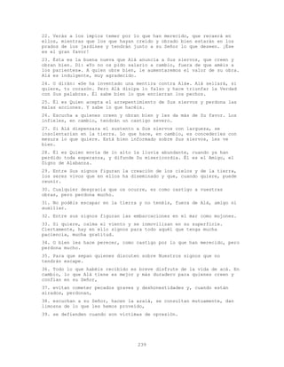239
22. Verás a los impíos temer por lo que han merecido, que recaerá en
ellos, mientras que los que hayan creído y obrado bien estarán en los
prados de los jardines y tendrán junto a su Señor lo que deseen. ¡Ése
es el gran favor!
23. Ésta es la buena nueva que Alá anuncia a Sus siervos, que creen y
obran bien. Di: «Yo no os pido salario a cambio, fuera de que améis a
los parientes». A quien obre bien, le aumentaremos el valor de su obra.
Alá es indulgente, muy agradecido.
24. O dirán: «Se ha inventado una mentira contra Alá». Alá sellará, si
quiere, tu corazón. Pero Alá disipa lo falso y hace triunfar la Verdad
con Sus palabras. Él sabe bien lo que encierran los pechos.
25. Él es Quien acepta el arrepentimiento de Sus siervos y perdona las
malas acciones. Y sabe lo que hacéis.
26. Escucha a quienes creen y obran bien y les da más de Su favor. Los
infieles, en cambio, tendrán un castigo severo.
27. Si Alá dispensara el sustento a Sus siervos con largueza, se
insolentarían en la tierra. Lo que hace, en cambio, es concederles con
mesura lo que quiere. Está bien informado sobre Sus siervos, les ve
bien.
28. Él es Quien envía de lo alto la lluvia abundante, cuando ya han
perdido toda esperanza, y difunde Su misericordia. Él es el Amigo, el
Digno de Alabanza.
29. Entre Sus signos figuran la creación de los cielos y de la tierra,
los seres vivos que en ellos ha diseminado y que, cuando quiere, puede
reunir.
30. Cualquier desgracia que os ocurre, es como castigo a vuestras
obras, pero perdona mucho.
31. No podéis escapar en la tierra y no tenéis, fuera de Alá, amigo ni
auxiliar.
32. Entre sus signos figuran las embarcaciones en el mar como mojones.
33. Si quiere, calma el viento y se inmovilizan en su superficie.
Ciertamente, hay en ello signos para todo aquél que tenga mucha
paciencia, mucha gratitud.
34. O bien les hace perecer, como castigo por lo que han merecido, pero
perdona mucho.
35. Para que sepan quienes discuten sobre Nuestros signos que no
tendrán escape.
36. Todo lo que habéis recibido es breve disfrute de la vida de acá. En
cambio, lo que Alá tiene es mejor y más duradero para quienes creen y
confían en su Señor,
37. evitan cometer pecados graves y deshonestidades y, cuando están
airados, perdonan,
38. escuchan a su Señor, hacen la azalá, se consultan mutuamente, dan
limosna de lo que les hemos proveído,
39. se defienden cuando son víctimas de opresión.
 