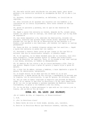 240
40. Una mala acción será retribuida con una pena igual, pero quien
perdone y se reconcilie recibirá su recompensa de Alá. Él no ama a los
impíos.
41. Quienes, tratados injustamente, se defiendan, no incurrirán en
reproche.
42. Sólo incurren en él quienes son injustos con los hombres y se
insolentan en la tierra injustamente. Esos tales tendrán un castigo
doloroso.
43. Quien es paciente y perdona, eso sí que es dar muestras de
resolución.
44. Aquél a quien Alá extravía no tendrá, después de Él, ningún amigo.
Cuando los impíos vean el castigo, les verás que dicen: «¿Y no hay modo
de regresar?»
45. Les verás expuestos a él, abatidos de humillación, mirando con
disimulo, mientras que quienes hayan creído dirán: «Quienes de verdad
pierden son los que el día de la Resurrección se han perdido a sí
mismos y han perdido a sus familias». ¿No tendrán los impíos un castigo
permanente?
46. Fuera de Alá. no tendrán ningunos amigos que les auxilien... Aquél
a quien Alá extravía no podrá dar con camino.
47. Escuchad a vuestro Señor antes de que llegue un día que Alá no
evitará. Ese día no encontraréis refugio, ni podréis negar.
48. Si se apartan, no te hemos mandado para ser su custodio, sino sólo
para transmitir. Cuando hacemos gustar al hombre una misericordia
venida de Nosotros, se regocija. Pero, si le sucede un mal como castigo
a sus obras, entonces, el hombre es desagradecido.
49. El dominio de los cielos y de la tierra pertenece a Alá. Crea lo
que quiere. Regala hijas a quien Él quiere y regala hijos a quien Él
quiere.
50. o bien les da ambos, varones y hembras, o hace impotente a quien Él
quiere. Es omnisciente, omnipotente.
51. A ningún mortal le es dado que Alá le hable si no es por
inspiración, o desde detrás de una cortina, o mandándole un enviado que
le inspire, con Su autorización, lo que Él quiere. Es altísimo, sabio.
52. Así es como te hemos inspirado un Espíritu que procede de Nuestra
orden. Tú no sabías lo que eran la Escritura y la Fe, pero hemos hecho
de él luz con la que guiamos a quienes queremos de Nuestros siervos.
Ciertamente, tú guías a los hombres a una vía recta,
53. la vía de Alá, a quien pertenece lo que está en los cielos y en la
tierra. ¿No es Alá el fin de todo?
SURA 43. EL LUJO (AZ ZOJROF)
¡En el nombre de Alá, el Compasivo, el Misericordioso!
1. H.M.
2. ¡Por la Escritura clara!
3. Hemos hecho de ella un Corán árabe. Quizás, así, razonéis.
4. Está en la Escritura Matriz que Nosotros tenemos, sublime, sabio.
 