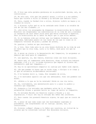 242
28. E hizo que esta palabra perdurara en su posteridad. Quizás, así, se
convirtieran.
29. No sólo eso, sino que les permití gozar, a ellos y a sus padres,
hasta que viniera a ellos la Verdad y un Enviado que hablara claro.
30. Pero, cuando la Verdad vino a ellos, dijeron: «¡Esto es magia y no
creemos en ello!»
31. Y dijeron: «¿Por qué no se ha revelado este Corán a un notable de
una de las dos ciudades...»
32. ¿Son ellos los encargados de dispensar la misericordia de tu Señor?
Nosotros les dispensamos las subsistencias en la vida de acá y elevamos
la categoría de unos sobre otros para que éstos sirvieran a aquéllos.
Pero la misericordia de tu Señor es mejor que lo que ellos amasan.
33. Si no hubiera sido por evitar que los hombres formaran una sola
comunidad, habríamos puesto en las casas de los que no creen en el
Compasivo terrazas de plata y gradas de acceso,
34. puertas y lechos en que reclinarse.
35. y lujo. Pero todo esto no es sino breve disfrute de la vida de acá
en tanto que la otra vida, junto a tu Señor, será para los que Le
temen.
36. A quien se cierre a la Amonestación del Compasivo, le asignamos un
demonio que será para él compañero.
37. Les apartan, sí, del Camino, mientras creen ser bien dirigidos.
38. Hasta que, al comparecer ante Nosotros, diga: «¡Ojalá nos hubiera
separado, a mí y a ti, la misma distancia que separa al Oriente del
Occidente!» ¡Qué mal compañero...!
39. Hoy no os aprovechará compartir el castigo por haber sido impíos.
40. ¿Es que puedes tú hacer que un sordo oiga, o dirigir a un ciego y
al que se encuentra evidentemente extraviado?
41. O te hacemos morir y, luego, Nos vengamos de ellos,
42. o te mostramos aquello con que les amenazamos. Pues les podemos con
mucho.
43. ¡Aténte a lo que se te ha revelado! Estás en una vía recta.
44. Es, ciertamente, una amonestación para ti y para tu pueblo y
tendréis que responder.
45. Pregunta a los enviados que mandamos antes de ti si hemos
establecido dioses a quienes servir en lugar de servir al Compasivo.
46. Ya enviamos Moisés con Nuestros signos a Faraón y a sus
dignatarios. Y dijo: «Yo soy el enviado del Señor del universo».
47. Pero cuando les presentó Nuestros signos, he aquí que se rieron de
ellos,
48. a pesar de que cada signo que les mostrábamos superaba al
precedente. Les sorprendimos con el castigo. Quizás, así, se
convirtieran.
49. Dijeron: «¡Mago! ;Ruega a tu Señor por nosotros, en virtud de la
alianza que ha concertado contigo! Nos dejaremos dirigir».
 