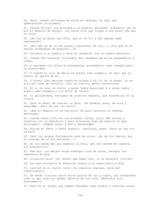 243
50. Pero, cuando retiramos de ellos el castigo, he aquí que
quebrantaron su promesa.
51. Faraón dirigió una proclama a su pueblo, diciendo: «¡Pueblo! ¿No es
mío el dominio de Egipto, con estos ríos que fluyen a mis pies? ¿Es que
no veis?
52. ¿No soy yo mejor que éste, que es un vil y que apenas sabe
expresarse?
53. ¿Por qué no se le han puesto brazaletes de oro...? ¿Por qué no ha
venido acompañado de ángeles...?»
54. Extravió a su pueblo y éste le obedeció: era un pueblo perverso.
55. Cuando Nos hubieron irritados, Nos vengamos de ellos anegándolos a
todos,
56. y sentamos con ellos un precedente, poniéndolos como ejemplo para
la posteridad.
57. Y cuando el hijo de María es puesto como ejemplo, he aquí que tu
pueblo se aparta de él.
58. Y dicen: ¿Son mejores nuestros dioses o él? Si te lo ponen, no es
sino por afán de discutir. Son, en efecto, gente contenciosa.
59. El no es sino un siervo a quien hemos agraciado y a quien hemos
puesto como ejemplo a los Hijos de Israel.
60. Si quisiéramos, haríamos de vosotros ángeles, que sucederían en la
tierra.
61. Será un medio de conocer la Hora. ¡No dudéis, pues, de ella y
seguidme! ¡Esto es una vía recta!
62. ¡Que el Demonio no os extravíe! Es para vosotros un enemigo
declarado.
63. Cuando Jesús vino con las pruebas claras, dijo: «He venido a
vosotros con la Sabiduría y para aclararos algo de aquello en que
discrepáis. ¡Temed, pues, a Alá y obedecedme!
64. Alá es mi Señor y Señor vuestro. ¡Servidle, pues! ¡Esto es una vía
recta!»
65. Pero los grupos discreparon unos de otros. ¡Ay de los impíos, por
el castigo de un día doloroso...!
66. No les queda más que esperar la Hora, que les vendrá de repente,
sin presentirla.
67. Ese día. los amigos serán enemigos unos de otros, excepto los
temerosos de Alá.
68. «¡Siervos míos! ¡No tenéis que temer hoy! ¡Y no estaréis tristes!
69. Los que creísteis en Nuestros signos y os sometisteis a Alá,
70. ¡entrad en el Jardín junto con vuestras esposas, para ser
regocijados!»
71. Se harán circular entre ellos platos de oro y copas, que contendrán
todo lo que cada uno desee, deleite de los ojos. «Estaréis allí
eternamente.
72. Éste es el Jardín que habéis heredado como premio a vuestras obras.
 