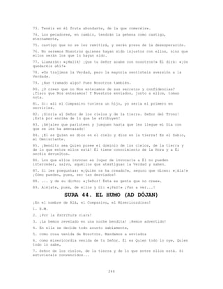 244
73. Tenéis en él fruta abundante, de la que comeréis».
74. Los pecadores, en cambio, tendrán la gehena como castigo,
eternamente,
75. castigo que no se les remitirá, y serán presa de la desesperación.
76. No seremos Nosotros quienes hayan sido injustos con ellos, sino que
ellos serán los que lo hayan sido.
77. Llamarán: «¡Malik! ¡Que tu Señor acabe con nosotros!» Él dirá: «¡Os
quedaréis ahí!»
78. «Os trajimos la Verdad, pero la mayoría sentisteis aversión a la
Verdad».
79. ¿Han tramado algo? Pues Nosotros también.
80. ¿O creen que no Nos enteramos de sus secretos y confidencias?
¡Claro que Nos enteramos! Y Nuestros enviados, junto a ellos, toman
nota.
81. Di: «Si el Compasivo tuviera un hijo, yo sería el primero en
servirle».
82. ¡Gloria al Señor de los cielos y de la tierra. Señor del Trono!
¡Está por encima de lo que Le atribuyen!
83. ¡Déjales que parloteen y jueguen hasta que les llegue el Día con
que se les ha amenazado!
84. ¡El es Quien es dios en el cielo y dios en la tierra! Es el Sabio,
el Omnisciente.
85. ¡Bendito sea Quien posee el dominio de los cielos, de la tierra y
de lo que entre ellos está! Él tiene conocimiento de la Hora y a Él
seréis devueltos.
86. Los que ellos invocan en lugar de invocarle a Él no pueden
interceder, salvo, aquéllos que atestiguan la Verdad y saben.
87. Si les preguntas: «¿Quién os ha creado?», seguro que dicen: «¡Ala!»
¡Cómo pueden, pues, ser tan desviados!
88. ... y de su dicho: «¡Señor! Ésta es gente que no cree».
89. Aléjate, pues, de ellos y di: «¡Paz!» ¡Van a ver...!
SURA 44. EL HUMO (AD DÓJAN)
¡En el nombre de Alá, el Compasivo, el Misericordioso!
1. H.M.
2. ¡Por la Escritura clara!
3. ¡La hemos revelado en una noche bendita! ¡Hemos advertido!
4. En ella se decide todo asunto sabiamente,
5. como cosa venida de Nosotros. Mandamos a enviados
6. como misericordia venida de tu Señor. Él es Quien todo lo oye, Quien
todo lo sabe,
7. Señor de los cielos, de la tierra y de lo que entre ellos está. Si
estuvierais convencidos...
 