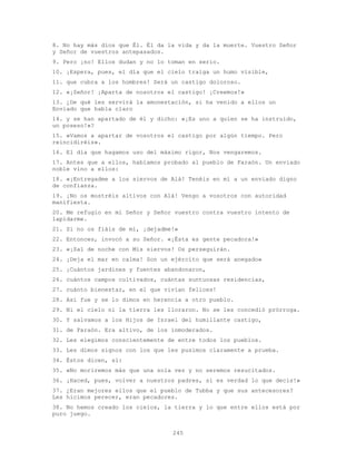 245
8. No hay más dios que Él. Él da la vida y da la muerte. Vuestro Señor
y Señor de vuestros antepasados.
9. Pero ¡no! Ellos dudan y no lo toman en serio.
10. ¡Espera, pues, el día que el cielo traiga un humo visible,
11. que cubra a los hombres! Será un castigo doloroso.
12. «¡Señor! ¡Aparta de nosotros el castigo! ¡Creemos!»
13. ¿De qué les servirá la amonestación, si ha venido a ellos un
Enviado que habla claro
14. y se han apartado de él y dicho: «¡Es uno a quien se ha instruido,
un poseso!»?
15. «Vamos a apartar de vosotros el castigo por algún tiempo. Pero
reincidiréis».
16. El día que hagamos uso del máximo rigor, Nos vengaremos.
17. Antes que a ellos, habíamos probado al pueblo de Faraón. Un enviado
noble vino a ellos:
18. «¡Entregadme a los siervos de Alá! Tenéis en mí a un enviado digno
de confianza.
19. ¡No os mostréis altivos con Alá! Vengo a vosotros con autoridad
manifiesta.
20. Me refugio en mi Señor y Señor vuestro contra vuestro intento de
lapidarme.
21. Si no os fiáis de mí, ¡dejadme!»
22. Entonces, invocó a su Señor. «¡Ésta es gente pecadora!»
23. «¡Sal de noche con Mis siervos! Os perseguirán.
24. ¡Deja el mar en calma! Son un ejército que será anegado»
25. ¡Cuántos jardines y fuentes abandonaron,
26. cuántos campos cultivados, cuántas suntuosas residencias,
27. cuánto bienestar, en el que vivían felices!
28. Así fue y se lo dimos en herencia a otro pueblo.
29. Ni el cielo ni la tierra les lloraron. No se les concedió prórroga.
30. Y salvamos a los Hijos de Israel del humillante castigo,
31. de Faraón. Era altivo, de los inmoderados.
32. Les elegimos conscientemente de entre todos los pueblos.
33. Les dimos signos con los que les pusimos claramente a prueba.
34. Éstos dicen, sí:
35. «No moriremos más que una sola vez y no seremos resucitados.
36. ¡Haced, pues, volver a nuestros padres, si es verdad lo que decís!»
37. ¿Eran mejores ellos que el pueblo de Tubba y que sus antecesores?
Les hicimos perecer, eran pecadores.
38. No hemos creado los cielos, la tierra y lo que entre ellos está por
puro juego.
 