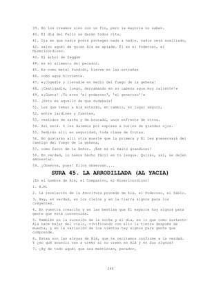 246
39. No los creamos sino con un fin, pero la mayoría no saben.
40. El día del Fallo se darán todos cita.
41. Día en que nadie podrá proteger nada a nadie, nadie será auxiliado,
42. salvo aquél de quien Alá se apiade. Él es el Poderoso, el
Misericordioso.
43. El árbol de Zaqqum
44. es el alimento del pecador.
45. Es como metal fundido, hierve en las entrañas
46. como agua hirviente.
47. «¡Cogedle y llevadle en medio del fuego de la gehena!
48. ¡Castigadle, luego, derramando en su cabeza agua muy caliente!»
49. «¡Gusta! ¡Tú eres 'el poderoso', 'el generoso'!»
50. ¡Esto es aquello de que dudabais!
51. Los que teman a Alá estarán, en cambio, en lugar seguro,
52. entre jardines y fuentes,
53. vestidos de satén y de brocado, unos enfrente de otros.
54. Así será. Y les daremos por esposas a huríes de grandes ojos.
55. Pedirán allí en seguridad, toda clase de frutas.
56. No gustarán alli otra muerte que la primera y Él les preservará del
castigo del fuego de la gehena,
57. como favor de tu Señor. ¡Ése es el éxito grandioso!
58. En verdad, lo hemos hecho fácil en tu lengua. Quizás, así, se dejen
amonestar.
59. ¡Observa, pues! Ellos observan....
SURA 45. LA ARRODILLADA (AL YACIA)
¡En el nombre de Alá, el Compasivo, el Misericordioso!
1. H.M.
2. La revelación de la Escritura procede de Alá, el Poderoso, el Sabio.
3. Hay, en verdad, en los cielos y en la tierra signos para los
creyentes.
4. En vuestra creación y en las bestias que Él esparce hay signos para
gente que está convencida.
5. También en la sucesión de la noche y el día, en lo que como sustento
Alá hace bajar del cielo, vivificando con ello la tierra después de
muerta, y en la variación de los vientos hay signos para gente que
comprende.
6. Estas son las aleyas de Alá, que te recitamos conforme a la verdad.
Y ¿en qué anuncio van a creer si no creen en Alá y en Sus signos?
7. ¡Ay de todo aquél que sea mentiroso, pecador,
 