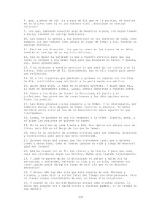 247
8. que, a pesar de oír las aleyas de Alá que se le recitan, se obstina
en su altivez como si no las hubiera oído! ¡Anúnciale un castigo
doloroso!
9. Los que, habiendo conocido algo de Nuestros signos, los hayan tomado
a burla, tendrán un castigo humillante.
10. Les espera la gehena y sus posesiones no les servirán de nada, como
tampoco los que tomaron como amigos en lugar de tomar a Alá. Tendrán un
castigo terrible.
11. Esto es una dirección. Los que no crean en los signos de su Señor
tendrán el castigo de un suplicio doloroso.
12. Alá es Quien ha sujetado el mar a vuestro servicio para que las
naves lo surquen a una orden Suya para que busquéis Su favor. Y quizás,
así, seáis agradecidos.
13. Y ha sujetado a vuestro servicio lo que está en los cielos y en la
tierra. Todo procede de Él. Ciertamente, hay en ello signos para gente
que reflexiona.
14. Di a los creyentes que perdonen a quienes no cuentan con los Días
de Alá, instituidos para retribuir a la gente según sus méritos.
15. Quien obra bien, lo hace en su propio provecho. Y quien obra mal,
lo hace en detrimento propio. Luego, seréis devueltos a vuestro Señor.
16. Dimos a los Hijos de Israel la Escritura, el juicio y el
profetismo. Les proveímos de cosas buenas y les distinguimos entre
todos los pueblos.
17. Les dimos pruebas claras respecto a la Orden. Y no discreparon, por
rebeldía mutua, sino después de haber recibido la Ciencia. Tu Señor
decidirá entre ellos el día de la Resurrección sobre aquello en que
discrepaban.
18. Luego, te pusimos en una vía respecto a la Orden. Síguela, pues, y
no sigas las pasiones de quienes no saben.
19. No te servirán de nada frente a Alá. Los impíos son amigos unos de
otros, pero Alá es el Amigo de los que Le temen.
20. Esto es un conjunto de pruebas visibles para los hombres, dirección
y misericordia para gente que esta convencida.
21. Quienes obran mal ¿creen que les trataremos igual que a quienes
creen y obran bien, como si fueran iguales en vida y luego de muertos?
¡Qué mal juzgan!
22. Alá ha creado con un fin los cielos y la tierra. Y para que cada
cual sea retribuido según sus méritos. Nadie será tratado injustamente.
23. Y ¿qué te parece quien ha divinizado su pasión a quien Alá ha
extraviado a sabiendas, sellando su oído y su corazón, vendando sus
ojos? ¿Quién podrá dirigirle luego de Alá? ¿Es que no os dejaréis
amonestar?
24. Y dicen: «No hay más vida que ésta nuestra de acá. Morimos y
vivimos, y nada sino la acción fatal del Tiempo nos hace perecer». Pero
no tienen ningún conocimiento de eso, no hacen sino conjeturar.
25. Y cuando se les recitan Nuestras aleyas como pruebas claras, lo
único que arguyen es: «¡Haced volver a nuestros padres, si es verdad lo
que decís!»
 