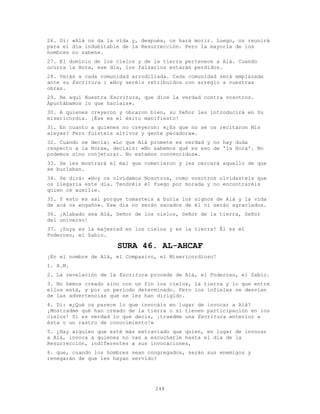 248
26. Di: «Alá os da la vida y, después, os hará morir. Luego, os reunirá
para el día indubitable de la Resurrección. Pero la mayoría de los
hombres no saben».
27. El dominio de los cielos y de la tierra pertenece a Alá. Cuando
ocurra la Hora, ese día, los falsarios estarán perdidos.
28. Verás a cada comunidad arrodillada. Cada comunidad será emplazada
ante su Escritura : «Hoy seréis retribuidos con arreglo a vuestras
obras.
29. He aquí Nuestra Escritura, que dice la verdad contra vosotros.
Apuntábamos lo que hacíais».
30. A quienes creyeron y obraron bien, su Señor les introducirá en Su
misericordia. ¡Ése es el éxito manifiesto!
31. En cuanto a quienes no creyeron: «¿Es que no se os recitaron Mis
aleyas? Pero fuisteis altivos y gente pecadora».
32. Cuando se decía: «Lo que Alá promete es verdad y no hay duda
respecto a la Hora», decíais: «No sabemos qué es eso de 'la Hora'. No
podemos sino conjeturar. No estamos convencidos».
33. Se les mostrará el mal que cometieron y les cercará aquello de que
se burlaban.
34. Se dirá: «Hoy os olvidamos Nosotros, como vosotros olvidasteis que
os llegaría este día. Tendréis el Fuego por morada y no encontraréis
quien os auxilie.
35. Y esto es así porque tomasteis a burla los signos de Alá y la vida
de acá os engaño». Ese día no serán sacados de él ni serán agraciados.
36. ¡Alabado sea Alá, Señor de los cielos, Señor de la tierra, Señor
del universo!
37. ¡Suya es la majestad en los cielos y en la tierra! Él es el
Poderoso, el Sabio.
SURA 46. AL-AHCAF
¡En el nombre de Alá, el Compasivo, el Misericordioso!
1. H.M.
2. La revelación de la Escritura procede de Alá, el Poderoso, el Sabio.
3. No hemos creado sino con un fin los cielos, la tierra y lo que entre
ellos está, y por un período determinado. Pero los infieles se desvían
de las advertencias que se les han dirigido.
4. Di: «¿Qué os parece lo que invocáis en lugar de invocar a Alá?
¡Mostradme qué han creado de la tierra o si tienen participación en los
cielos! Si es verdad lo que decís, ¡traedme una Escritura anterior a
ésta o un rastro de conocimiento!»
5. ¿Hay alguien que esté más extraviado que quien, en lugar de invocar
a Alá, invoca a quienes no van a escucharle hasta el día de la
Resurrección, indiferentes a sus invocaciones,
6. que, cuando los hombres sean congregados, serán sus enemigos y
renegarán de que les hayan servido?
 