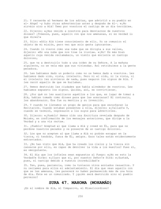 250
21. Y recuerda al hermano de los aditas, que advirtió a su pueblo en
al- Ahqaf -y hubo otras advertencias antes y después de él-. «¡No
sirváis sino a Alá! Temo por vosotros el castigo de un día terrible».
22. Dijeron: «¿Has venido a nosotros para desviarnos de nuestros
dioses? ¡Tráenos, pues, aquello con que nos amenazas, si es verdad lo
que dices!»
23. Dijo: «Sólo Alá tiene conocimiento de ello. Yo os comunico el
objeto de mi misión, pero veo que sois gente ignorante».
24. Cuando lo vieron como una nube que se dirigía a sus valles,
dijeron: «Es una nube que nos trae la lluvia». «¡No! Es más bien
aquello cuya venida reclamabais, un viento que encierra un castigo
doloroso,
25. que va a destruirlo todo a una orden de su Señor». A la mañana
siguiente, no se veía más que sus viviendas. Así retribuimos a la gente
pecadora.
26. Les habíamos dado un poderío como no os hemos dado a vosotros. Les
habíamos dado oído, vista, intelecto. Pero ni el oído, ni la vista, ni
el intelecto les sirvieron de nada, pues negaron los signos de Alá. Y
les cercó aquello de que se burlaban.
27. Hemos destruido las ciudades que había alrededor de vosotros. Les
habíamos expuesto los signos. Quizás, así, se convirtieran.
28. ¿Por qué no les auxiliaron aquéllos a los que, en lugar de tomar a
Alá, habían tomado como dioses para que les acercaran? Al contrario,
les abandonaron. Ésa fue su mentira y su invención.
29. Y cuando te llevamos un grupo de genios para que escucharan la
Recitación. Cuando estaban presentes a ella, dijeron: «¡Callad!» Y,
cuando se terminó, regresaron a los suyos para advertirles.
30. Dijeron: «¡Pueblo! Hemos oído una Escritura revelada después de
Moisés, en confirmación de los mensajes anteriores, que dirige a la
Verdad y a una vía recta».
31. ¡Pueblo! Aceptad al que llama a Alá y creed en Él, para que os
perdone vuestros pecados y os preserve de un castigo doloroso.
32. Los que no acepten al que llama a Alá no podrán escapar en la
tierra, ni tendrán, fuera de Él, amigos. Esos tales están evidentemente
extraviados.
33. ¿No han visto que Alá, Que ha creado los cielos y la tierra sin
cansarse por ello, es capaz de devolver la vida a los muertos? Pues sí,
es omnipotente.
34. El día que los infieles sean expuestos al Fuego: «¿No es esto la
Verdad?» Dirán: «¡Claro que sí, por nuestro Señor!» Dirá: «¡Gustad,
pues, el castigo debido a vuestra incredulidad!»
35. Ten, pues, paciencia, como la tuvieron otros enviados resueltos. Y
no reclames para ellos el adelantamiento. El día que vean aquello con
que se les amenaza, les parecerá no haber permanecido más de una hora
de día. Éste es un comunicado. Y ¿quién será destruido sino el pueblo
perverso?
SURA 47. MAHOMA (MOHAMÁD)
¡En el nombre de Alá, el Compasivo, el Misericordioso!
 