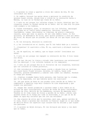 251
1. A quienes no crean y aparten a otros del camino de Alá, Él les
invalidará sus obras.
2. En cambio, borrará las malas obras y mejorará la condición de
quienes hayan creído, obrado bien y creído en la revelación hecha a
Mahoma, la cual es la Verdad que viene de su Señor.
3. Y esto es así porque los infieles siguen lo falso, mientras que los
creyentes siguen la Verdad venida de su Señor. Así es como Alá los pone
como ejemplo a los hombres.
4. Cuando sostengáis, pues, un encuentro con los infieles, descargad
los golpes en el cuello hasta someterlos. Entonces, atadlos
fuertemente. Luego, devolvedles la libertad, de gracia o mediante
rescate, para que cese la guerra. Es así como debéis hacer. Si Alá
quisiera, se defendería de ellos, pero quiere probaros a unos por medio
de otros. No dejará que se pierdan las obras de los que hayan caído por
Alá.
5. Él les dirigirá, mejorará su condición
6. y les introducirá en el Jardín, que Él les habrá dado ya a conocer.
7. ¡Creyentes! Si auxiliáis a Alá, Él os, auxiliará y afirmará vuestros
pasos.
8. ¡Ay de aquéllos, en cambio, que no hayan creído! Invalidará sus
obras.
9. Y esto es así porque les repugnó la revelación de Alá. E hizo vanas
sus obras.
10. ¿No han ido por la tierra y mirado cómo terminaron sus antecesores?
Alá los destruyó. Y los infieles tendrán un fin semejante.
11. Y esto es así porque Alá es el Protector de los creyentes, mientras
que los infieles no tienen protector.
12. Alá introducirá a quienes hayan creído y obrado bien en jardines
por cuyos bajos fluyen arroyos. Quienes, en cambio, hayan sido
infieles, gozarán brevemente y comerán como comen los rebaños. Tendrán
el Fuego por morada.
13. ¡Cuántas ciudades hemos hecho perecer, más fuertes que tu ciudad,
que te ha expulsado, sin que hubiera quien les auxiliara!
14. ¿Es que quien se basa en una prueba clara venida de su Señor es
comparable a aquéllos cuya mala conducta ha sido engalanada y que
siguen sus pasiones?
15. Imagen del Jardín prometido a quienes temen a Alá: habrá en él
arroyos de agua incorruptible, arroyos de leche de gusto inalterable,
arroyos de vino, delicia de los bebedores, arroyos de depurada miel.
Tendrán en él toda clase de frutas y perdón de su Señor. ¿Serán como
quienes están en el Fuego por toda la eternidad, a los que se da de
beber un agua muy caliente que les roe las entrañas?
16. Hay algunos de ellos que te escuchan, pero que, apenas salidos de
tu casa, dicen a quienes han recibido la Ciencia: «¿Qué es lo que acaba
de decir?» Éstos son aquéllos cuyo corazón Alá ha sellado y que siguen
sus pasiones.
17. A quienes se dejen dirigir, Él les dirigirá aún mejor y les dará
que Le teman.
 