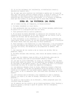 253
37. Si os los reclamara con insistencia, os mostraríais avaros y
descubriría vuestro odio.
38. He aquí que sois vosotros los invitados a gastar por la causa de
Alá, pero hay entre vosotros algunos avaros. Y quien es avaro lo es, en
realidad, en detrimento propio. Alá es Quien Se basta a Sí mismo,
mientras que sois vosotros los necesitados. Y, si volvéis la espalda,
hará que otro pueblo os sustituya, que no será como vosotros.
SURA 48. LA VICTORIA (AL FATH)
¡En el nombre de Alá, el Compasivo, el Misericordioso!
1. Te hemos concedido un claro éxito.
2. Para perdonarte Alá tus primeros y tus últimos pecados, pefeccionar
Su gracia en ti y dirigirte por una vía recta.
3. Para prestarte Alá un auxilio poderoso.
4. Él es Quien ha hecho descender la sakina en los corazones de los
creyentes para incrementar su fe. Las legiones de los cielos y de la
tierra son de Alá. Alá es omnisciente, sabio.
5. Para introducir a los creyentes y a las creyentes en jardines por
cuyos bajos fluyen arroyos, en los que estarán eternamente, y borrarles
sus malas obras. Esto es, para Alá, un éxito grandioso.
6. Para castigar a los hipócritas y a las hipócritas, a los asociadores
y a las asociadoras que piensan mal de Alá. Sufrirán un revés. Alá se
irritará con ellos, les maldecirá y les preparará la gehena. ¡Mal
fin...!
7. Las legiones de los cielos y de la tierra son de Alá. Alá es
poderoso, sabio.
8. Te hemos enviado como testigo, como nuncio de buenas nuevas y como
monitor,
9. para que los hombres crean en Alá y en Su Enviado, para que le
ayuden y honren, para que Le glorifiquen mañana y tarde.
10. Los que te juran fidelidad, la juran, en realidad, a Alá. La mano
de Alá está sobre sus manos. Si uno quebranta una promesa la quebranta,
en realidad, en detrimento propio. Si, en cambio, es fiel a la alianza
concertada con Alá, Él le dará una magnífica recompensa.
11. Los beduinos dejados atrás te dirán: «Nuestros bienes y familias
nos han retenido. ¡Pide que nos perdone!» Dicen de palabra lo que no
tienen en el corazón. Di: «¿Y quién podría impedir que Alá os hiciera
mal o bien, si Él lo deseara?» ¡No! ¡Alá está bien informado de lo que
hacéis!
12. ¡No! Creíais que el Enviado y los creyentes no iban a regresar
nunca a los suyos y la idea os halagó. Pensasteis mal... Sois gente
perdida...
13. Quien no cree en Alá y en su Enviado... Hemos preparado para los
infieles fuego de gehena.
14. El dominio de los cielos y de la tierra pertenece a Alá. Perdona a
quien Él quiere y castiga a quien Él quiere. Alá es indulgente,
misericordioso.
 