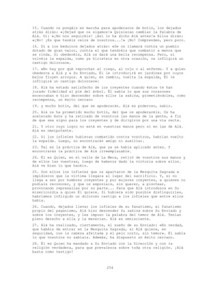 254
15. Cuando os pongáis en marcha para apoderaros de botín, los dejados
atrás dirán: «¡Dejad que os sigamos!» Quisieran cambiar la Palabra de
Alá. Di: «¡No nos seguiréis! ¡Así lo ha dicho Alá antes!» Ellos dirán:
«¡No! ¡Es que tenéis celos de nosotros...!» ¡No! Comprenden, pero poco.
16. Di a los beduinos dejados atrás: «Se os llamará contra un pueblo
dotado de gran valor, contra el que tendréis que combatir a menos que
se rinda. Si obedecéis, Alá os dará una bella recompensa. Pero, si
volvéis la espalda, como ya hicisteis en otra ocasión, os infligirá un
castigo doloroso».
17. «No hay por qué reprochar al ciego, al cojo o al enfermo. Y a quien
obedezca a Alá y a Su Enviado, Él le introducirá en jardines por cuyos
bajos fluyen arroyos. A quien, en cambio, vuelta la espalda, Él le
infligirá un castigo doloroso»:
18. Alá ha estado satisfecho de los creyentes cuando éstos te han
jurado fidelidad al pie del árbol. Él sabía lo que sus corazones
encerraban e hizo descender sobre ellos la sakina, prometiéndoles, como
recompensa, un éxito cercano
19. y mucho botín, del que se apoderarán. Alá es poderoso, sabio.
20. Alá os ha prometido mucho botín, del que os apoderaréis. Os ha
acelerado éste y ha retirado de vosotros las manos de la gente, a fin
de que sea signo para los creyentes y de dirigiros por una vía recta.
21. Y otro cuyo logro no está en vuestras manos pero sí en las de Alá.
Alá es omnipotente.
22. Si los infieles hubieran combatido contra vosotros, habrían vuelto
la espalda. Luego, no encontrarán amigo ni auxiliar.
23. Tal es la práctica de Alá, que ya se había aplicado antes. Y
encontrarás la práctica de Alá irreemplazable.
24. Él es Quien, en el valle de La Meca, retiró de vosotros sus manos y
de ellos las vuestras, luego de haberos dado la victoria sobre ellos.
Alá ve bien lo que hacéis.
25. Son ellos los infieles que os apartaron de la Mezquita Sagrada e
impidieron que la víctima llegara al lugar del sacrificio. Y, si no
llega a ser por hombres creyentes y por mujeres creyentes, a quienes no
podíais reconocer, y que os exponíais, sin querer, a pisotear,
provocando represalias por su parte... Para que Alá introduzca en Su
misericordia a quien Él quiere. Si hubiera sido posible distinguirles,
habríamos infligido un doloroso castigo a los infieles que entre ellos
había.
26. Cuando, dejados llevar los infieles de su fanatismo, el fanatismo
propio del paganismo, Alá hizo descender Su sakina sobre Su Enviado y
sobre los creyentes, y les impuso la palabra del temor de Alá. Tenían
pleno derecho a ella y la merecían. Alá es omnisciente.
27. Alá ha realizado, ciertamente, el sueño de su Enviado: «En verdad,
que habéis de entrar en la Mezquita Sagrada, si Alá quiere, en
seguridad, con la cabeza afeitada y el pelo corto, sin temor». Él sabía
lo que vosotros no sabíais. Además, ha dispuesto un éxito cercano.
28. Él es Quien ha mandado a Su Enviado con la Dirección y con la
religión verdadera, para que prevalezca sobre toda otra religión. ¡Alá
basta como testigo!
 
