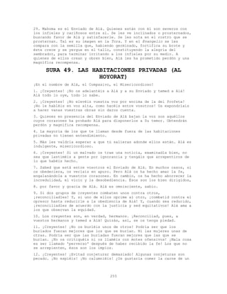 255
29. Mahoma es el Enviado de Alá. Quienes están con él son severos con
los infieles y cariñosos entre sí. Se les ve inclinados o prosternados,
buscando favor de Alá y satisfacerle. Se les nota en el rostro que se
prosternan. Tal es su imagen en la Tora. Y en el Evangelio se les
compara con la semilla que, habiendo germinado, fortifica su brote y
éste crece y se yergue en el tallo, constituyendo la alegría del
sembrador, para terminar irritando a los infieles por su medio. A
quienes de ellos crean y obren bien, Alá les ha prometido perdón y una
magnífica recompensa.
SURA 49. LAS HABITACIONES PRIVADAS (AL
HOYORAT)
¡En el nombre de Alá, el Compasivo, el Misericordioso!
1. ¡Creyentes! ¡No os adelantéis a Alá y a su Enviado y temed a Alá!
Alá todo lo oye, todo lo sabe.
2. ¡Creyentes! ¡No elevéis vuestra voz por encima de la del Profeta!
¡No le habléis en voz alta, como hacéis entre vosotros! Os expondríais
a hacer vanas vuestras obras sin daros cuenta.
3. Quienes en presencia del Enviado de Alá bajan la voz son aquéllos
cuyos corazones ha probado Alá para disponerlos a Su temor. Obtendrán
perdón y magnífica recompensa.
4. La mayoría de los que te llaman desde fuera de las habitaciones
privadas no tienen entendimiento.
5. Más les valdría esperar a que tú salieras adonde ellos están. Alá es
indulgente, misericordioso.
6. ¡Creyentes! Si un malvado os trae una noticia, examinadla bien, no
sea que lastiméis a gente por ignorancia y tengáis que arrepentiros de
lo que habéis hecho.
7. Sabed que está entre vosotros el Enviado de Alá. En muchos casos, si
os obedeciera, os veríais en apuro. Pero Alá os ha hecho amar la fe,
engalanándola a vuestros corazones. En cambio, os ha hecho aborrecer la
incredulidad, el vicio y la desobediencia. Ésos son los bien dirigidos,
8. por favor y gracia de Alá. Alá es omnisciente, sabio.
9. Si dos grupos de creyentes combaten unos contra otros,
¡reconciliadles! Y, si uno de ellos oprime al otro, ¡combatid contra el
opresor hasta reducirle a la obediencia de Alá! Y, cuando sea reducido,
¡reconciliadles de acuerdo con la justicia y sed equitativos! Alá ama a
los que observan la equidad.
10. Los creyentes son, en verdad, hermanos. ¡Reconciliad, pues, a
vuestos hermanos y temed a Alá! Quizás, así, se os tenga piedad.
11. ¡Creyentes! ¡No os burléis unos de otros! Podría ser que los
burlados fueran mejores que los que se burlan. Ni las mujeres unas de
otras. Podría ser que las burladas fueran mejores que las que se
burlan. ¡No os critiquéis ni os llaméis con motes ofensivos! ¡Mala cosa
es ser llamado 'perverso' después de haber recibido la fe! Los que no
se arrepienten, ésos son los impíos.
12. ¡Creyentes! ¡Evitad conjeturar demasiado! Algunas conjeturas son
pecado. ¡No espiéis! ¡No calumniéis! ¿Os gustaría comer la carne de un
 