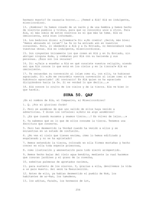 256
hermano muerto? Os causaría horror... ¡Temed a Alá! Alá es indulgente,
misericordioso.
13. ¡Hombres! Os hemos creado de un varón y de una hembra y hemos hecho
de vosotros pueblos y tribus, para que os conozcáis unos a otros. Para
Alá, el más noble de entre vosotros es el que más Le teme. Alá es
omnisciente, está bien informado.
14. Los beduinos dicen: «¡Creemos!» Di: «¡No creéis! ¡Decid, más bien:
'Hemos abrazado el islam'! La fe no ha entrado aún en vuestros
corazones. Pero, si obedecéis a Alá y a Su Enviado, no menoscabará nada
vuestras obras. Alá es indulgente, misericordioso».
15. Son creyentes únicamente los que creen en Alá y en Su Enviado, sin
abrigar ninguna duda, y combaten por Alá con su hacienda y sus
personas. ¡Ésos son los veraces!
16. Di: «¿Vais a enseñar a Alá en qué consiste vuestra religión, siendo
así que Alá conoce lo que está en los cielos y en la tierra?» Alá es
omnisciente.
17. Te recuerdan su conversión al islam como si, con ello, te hubieran
agraciado. Di: «¡No me recordéis vuestra conversión al islam como si me
hubiérais agraciado! ¡Al contrario! Es Alá quien os ha agraciado
dirigiéndoos hacia la fe. Si es verdad lo que decíis...»
18. Alá conoce lo oculto de los cielos y de la tierra. Alá ve bien lo
que hacéis.
SURA 50. QAF
¡En el nombre de Alá, el Compasivo, el Misericordioso!
1. Q. ¡Por el glorioso Corán!
2. Pero se asombran de que uno salido de ellos haya venido a
advertirles. Y dicen los infieles: «¡Esto es algo asombroso!
3. ¿Es que cuando muramos y seamos tierra...? Es volver de lejos...»
4. Ya sabemos qué es lo que de ellos consume la tierra. Tenemos una
Escritura que conserva.
5. Pero han desmentido la Verdad cuando ha venido a ellos y se
encuentran en un estado de confusión.
6. ¿No ven el cielo que tienen encima, cómo lo hemos edificado y
engalanado y no se ha agrietado?
7. Hemos extendido la tierra, colocado en ella firmes montañas y hecho
crecer en ella toda especie primorosa,
8. como ilustración y amonestación para todo siervo arrepentido.
9. Hemos hecho bajar del cielo agua bendita, mediante la cual hacemos
que crezcan jardines y el grano de la cosecha,
10. esbeltas palmeras de apretados racimos,
11. para sustento de los siervos. Y, gracias a ella, devolvemos la vida
a un país muerto. Así será la Resurrección.
12. Antes de ello, ya habían desmentido el pueblo de Noé, los
habitantes de ar-Ras, los tamudeos,
13. los aditas, Faraón, los hermanos de Lot,
 