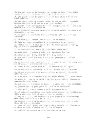 257
14. los habitantes de la Espesura y el pueblo de Tubba. Todos ellos
desmintieron a los enviados. Y se cumplió Mi amenaza.
15. ¿Es que Nos cansó la primera creación? Pues ellos dudan de una
nueva creación.
16. Sí, hemos creado al hombre. Sabemos lo que su mente le sugiere.
Estamos más cerca de él que su misma vena yugular.
17. Cuando los dos encargados de recoger recojan, sentados el uno a la
derecha y el otro a la izquierda,
18. no pronunciará ninguna palabra que no tenga siempre a su lado a un
observador preparado.
19. La agonía del moribundo traerá la Verdad: «¡Ahí tienes lo que
rehuías!»
20. Se tocará la trompeta. Ése es el día de la Amenaza.
21. Cada uno vendrá acompañado de un conductor y de un testigo.
22. «Estas cosas te traían sin cuidado. Te hemos quitado el velo y,
hoy, tu vista es penetrante».
23. Su compañero dirá: «Esto es lo que tengo preparado».
24. «¡Arrojad a la gehena a todo infiel pertinaz, desviado,
25. adversario del bien, violador de la ley, escéptico,
26. que ponía, junto con Alá, a otro dios! ¡Arrojadlo al castigo
severo!»
27. Su compañero dirá: «¡Señor! No soy yo quien le hizo rebelarse, sino
que él estaba ya profundamente extraviado».
28. Dirá: «¡No discutáis ante Mí! Ya os amenacé por anticipado.
29. Mi sentencia es inmutable. Yo no soy injusto con Mis siervos».
30. El día que digamos a la gehena: «¿Estás ya llena?», ella dirá:
«¿Aún hay más?»
31. Y el Jardín será acercado a quienes hayan temido a Alá, bien cerca:
32. «Esto es lo que se os había prometido, a todo hombre sinceramente
arrepentido, observador,
33. que tiene miedo secreto al Compasivo y viene con corazón contrito.
34. ¡Entrad en él en paz! ¡Éste es el día de la Eternidad!»
35. Tendrán allí cuanto deseen y aún dispondremos de más.
36. ¡A cuántas generaciones hemos hecho antes perecer, más temibles que
ellos y que recorrieron el país en busca de escape.
37. Hay en ello, sí, una amonestación para quien tiene entendimiento,
para quien aguza el oído y es testigo.
38. Creamos los cielos, la tierra y lo que entre ellos está en seis
días, sin sufrir cansancio.
39. ¡Ten paciencia, pues, con lo que dicen y celebra las alabanzas de
tu Señor antes de la salida del sol y de su puesta!
40. ¡Glorifícale durante la noche y después de la azalá!
 
