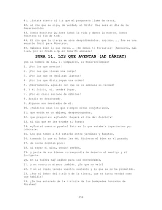 258
41. ¡Estate atento al día que el pregonero llame de cerca,
42. al día que se oiga, de verdad, el Grito! Ése será el día de la
Resurrección.
43. Somos Nosotros Quienes damos la vida y damos la muerte. Somos
Nosotros el fin de todo.
44. El día que la tierra se abra despidiéndolos, rápidos..., Ésa es una
reunión fácil para Nosotros.
45. Sabemos bien lo que dicen... ¡No debes tú forzarles! ¡Amonesta, más
bien, por el Corán a quien tema Mi amenaza!
SURA 51. LOS QUE AVENTAN (AD DÁRIAT)
¡En el nombre de Alá, el Compasivo, el Misericordioso!
1. ¡Por los que aventan!
2. ¡Por las que llevan una carga!
3. ¡Por las que se deslizan ligeras!
4. ¡Por los que distribuyen una orden!
5. ¡Ciertamente, aquello con que se os amenaza es verdad!
6. Y el Juicio, sí, tendrá lugar.
7. ¡Por el cielo surcado de órbitas!
8. Estáis en desacuerdo.
9. Algunos son desviados de él.
10. ¡Malditos sean los que siempre están conjeturando,
11. que están en un abismo, despreocupados,
12. que preguntan: «¿Cuándo llegará el día del Juicio?»!
13. El día que se les pruebe al fuego:
14. «¡Gustad vuestra prueba! Esto es lo que estabais impacientes por
conocer».
15. Los que temen a Alá estarán entre jardines y fuentes,
16. tomando lo que su Señor les dé. Hicieron el bien en el pasado;
17. de noche dormían poco;
18. al rayar el alba, pedían perdón,
19. y parte de sus bienes correspondía de derecho al mendigo y al
indigente.
20. En la tierra hay signos para los convencidos,
21. y en vosotros mismos también. ¿Es que no veis?
22. Y en el cielo tenéis vuestro sustento y lo que se os ha prometido.
23. ¡Por el Señor del cielo y de la tierra, que es tanta verdad como
que habláis!
24. ¿Te has enterado de la historia de los huéspedes honrados de
Abraham?
 