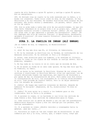 25
cuenta de ello Perdona a quien Él quiere y castiga a quien Él quiere.
Alá es omnipotente.
285. El Enviado cree en cuanto le ha sido revelado por su Señor, y lo
mismo los creyentes. Todos ellos creen en Alá, en Sus ángeles. en Sus
Escrituras y en Sus enviados. No hacemos distinción ente ninguno de Sus
enviados. Han dicho: «Oímos y obedecemos. ¡Tu perdón, Señor! ¡Eres Tú
el fin de todo!»
286. Alá no pide nada a nadie más allá de sus posibilidades. Lo que uno
haya hecho redundará en su propio bien o en su propio mal. ¡Señor! ¡No
castigues nuestros olvidos o nuestras faltas! ¡Señor! ¡No nos impongas
una carga como la que impusiste a quienes nos precedieron! ¡Señor! ¡No
nos impongas más allá de nuestras fuerzas! ¡Y absuélvenos, perdónanos,
apiádate d nosotros! ¡Tú eres nuestro Protector! ¡Auxílianos contra el
pueblo infiel!
SURA 3. LA FAMILIA DE IMRAN (ALÍ EMRAN)
¡En el nombre de Alá, el Compasivo, el Misericordioso!
1. A.L.M.
2. ¡Alá! No hay más dios que Él, el Viviente, el Subsistente.
3. Él te ha revelado la Escritura con la Verdad, en confirmación de los
mensajes anteriores. Él ha revelado la Toro y el Evangelio
4. antes, como dirección para los hombres, y ha revelado el Criterio.
Quienes no crean en los signos de Alá tendrán un castigo severo. Alá es
poderoso, vengador.
5. No hay nada en la tierra ni en el cielo que se esconda de Alá.
6. Él es Quien os forma en el seno como quiere. No hay más dios que Él,
el Poderoso, el Sabio.
7. Él es Quien te ha revelado la Escritura. Algunas de sus aleyas son
unívocas y constituyen la Escritura Matriz; otras son equívocas. Los de
corazón extraviado siguen las equívocas, por espíritu de discordia y
por ganas de dar la interpretación de ello. Pero nadie sino Alá conoce
la interpretación de ello. Los arraigados en la Ciencia dicen:«Creemos
en ello. Todo procede de nuestro Señor». Pero no se dejan amonestar
sino los dotados de intelecto.
8. ¡Señor! ¡No hagas que nuestros corazones se desvíen, después de
habernos Tú dirigido! ¡Regálanos, de Ti, misericordia! Tú eres el
Munífico.
9. ¡Señor! Tú eres quien va a reunir a los hombres para un día
indubitable. Alá no falta a Su promesa.
10. A quienes no crean, ni su hacienda ni sus hijos les servirán de
nada frente a Alá. Ésos servirán de combustible para el Fuego.
11. Como ocurrió con la gente de Faraón y con los que les precedieron:
desmintieron Nuestros signos y Alá les castigó por sus pecados. Alá
castiga severamente.
12. Di a quienes no creen: «Seréis vencidos y congregados hacia la
gehena». ¡Qué mal lecho...!
13. Tuvisteis un signo en las dos tropas que se encontraron: la que
combatía por Alá y la otra, infiel, que, a simple vista, creyó que
 