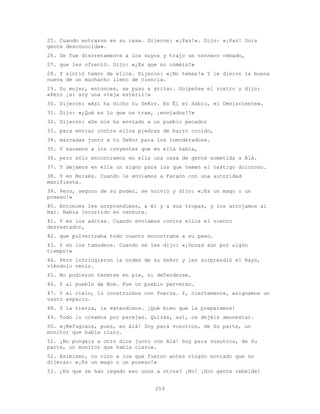 259
25. Cuando entraron en su casa. Dijeron: «¡Paz!». Dijo: «¡Paz! Sois
gente desconocida».
26. Se fue discretamente a los suyos y trajo un ternero cebado,
27. que les ofreció. Dijo: «¿Es que no coméis?»
28. Y sintió temor de ellos. Dijeron: «¡No temas!» Y le dieron la buena
nueva de un muchacho lleno de ciencia.
29. Su mujer, entonces, se puso a gritar. Golpeóse el rostro y dijo:
«Pero ¡si soy una vieja estéril!»
30. Dijeron: «Así ha dicho tu Señor. Es Él el Sabio, el Omnisciente».
31. Dijo: «¿Qué es lo que os trae, ¡enviados!?»
32. Dijeron: «Se nos ha enviado a un pueblo pecador
33. para enviar contra ellos piedras de barro cocido,
34. marcadas junto a tu Señor para los inmoderados».
35. Y sacamos a los creyentes que en ella había,
36. pero sólo encontramos en ella una casa de gente sometida a Alá.
37. Y dejamos en ella un signo para los que temen el castigo doloroso.
38. Y en Moisés. Cuando le enviamos a Faraón con una autoridad
manifiesta.
39. Pero, seguro de su poder, se volvió y dijo: «¡Es un mago o un
poseso!»
40. Entonces les sorprendimos, a él y a sus tropas, y los arrojamos al
mar. Había incurrido en censura.
41. Y en los aditas. Cuando enviamos contra ellos el viento
desvastador,
42. que pulverizaba todo cuanto encontraba a su paso.
43. Y en los tamudeos. Cuando se les dijo: «¡Gozad aún por algún
tiempo!»
44. Pero infringieron la orden de su Señor y les sorprendió el Rayo,
viéndolo venir.
45. No pudieron tenerse en pie, ni defenderse.
46. Y al pueblo de Noé. Fue un pueblo perverso.
47. Y el cielo, lo construimos con fuerza. Y, ciertamente, asignamos un
vasto espacio.
48. Y la tierra, la extendimos. ¡Qué bien que la preparamos!
49. Todo lo creamos por parejas. Quizás, así, os dejéis amonestar.
50. «¡Refugiaos, pues, en Alá! Soy para vosotros, de Su parte, un
monitor que habla claro.
51. ¡No pongáis a otro dios junto con Alá! Soy para vosotros, de Su
parte, un monitor que habla claro».
52. Asimismo, no vino a los que fueron antes ningún enviado que no
dijeran: «¡Es un mago o un poseso!»
53. ¿Es que se han legado eso unos a otros? ¡No! ¡Son gente rebelde!
 