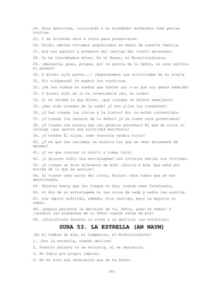 261
24. Para servirles, circularán a su alrededor muchachos como perlas
ocultas.
25. Y se volverán unos a otros para preguntarse.
26. Dirán: «Antes vivíamos angustiados en medio de nuestra familia.
27. Alá nos agració y preservó del castigo del viento abrasador.
28. Ya Le invocábamos antes. Es el Bueno, el Misericordioso».
29. ¡Amonesta, pues, porque, por la gracia de tu Señor, no eres adivino
ni poseso!
30. O dicen: «¡Un poeta...! ¡Esperaremos las vicisitudes de su sino!»
31. Di: «¡Esperad! Yo espero con vosotros».
32. ¿Se les ordena en sueños que hablen así o es que son gente rebelde?
33. O dicen: «¡Él se lo ha inventado!» ¡No, no creen!
34. Si es verdad lo que dicen, ¡que traigan un relato semejante!
35. ¿Han sido creados de la nada? ¿O son ellos los creadores?
36. ¿O han creado los cielos y la tierra? No, no están convencidos.
37. ¿O tienen los tesoros de tu Señor? ¿O se creen unos potentados?
38. ¿O tienen una escala que les permita escuchar? El que de ellos lo
consiga ¡que aporte una autoridad manifesta!
39. ¿O tendrá Él hijas, como vosotros tenéis hijos?
40. ¿O es que les reclamas un salario tal que se vean abrumados de
deudas?
41. ¿O es que conocen lo oculto y toman nota?
42. ¿O quieren urdir una estratagema? Los infieles serían sus víctimas.
43. ¿O tienen un dios diferente de Alá? ¡Gloria a Alá, Que está por
encima de lo que Le asocian!
44. Si vieran caer parte del cielo, dirían: «Son nubes que se han
amontonado».
45. Déjales hasta que les llegue su día, cuando sean fulminados,
46. el día de su estratagema no les sirva de nada y nadie les auxilie.
47. Los impíos sufrirán, además, otro castigo, pero la mayoría no
saben.
48. ¡Espera paciente la decisión de tu, Señor, pues te vemos! Y
¡celebra las alabanzas de tu Señor cuando estás de pie!
49. ¡Glorifícale durante la noche y al declinar las estrellas!
SURA 53. LA ESTRELLA (AN NAYM)
¡En el nombre de Alá, el Compasivo, el Misericordioso!
1. ¡Por la estrella, cuando declina!
2. Vuestro paisano no se extravía, ni se descarría.
3. No habla por propio impulso.
4. No es sino una revelación que se ha hecho.
 