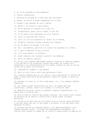 262
5. Se la ha enseñado el muy poderoso,
6. fuerte, majestuoso,
7. mientras él estaba en lo más alto del horizonte.
8. Luego, se acercó y quedó suspendido en el aire,
9. estaba a dos medidas de arco o menos.
10. Reveló a Su siervo lo que reveló.
11. No ha mentido el corazón en lo que vio.
12. ¿Disputaréis, pues, con él sobre lo que ve?
13. Ya le había visto descender en otra ocasión,
14. junto al azufaifo del confín,
15. junto al cual se encuentra el jardín de la Morada,
16. cuando el azufaifo estaba cubierto por aquello.
17. No se desvió la mirada. Y no erró.
18. Vio, ciertamente, parte de los signos tan grandes de su Señor.
19. Y ¿qué os parecen al-Lat, al-Uzza
20. y la otra, Manat, la tercera?
21. ¿Para vosotros los varones y para Él las hembras?
22. Sería un reparto injusto.
23. No son sino nombres que habéis puesto, vosotros y vuestros padres,
a los que Alá no ha conferido ninguna autoridad. No siguen sino
conjeturas y la concupiscencia de sus almas, siendo así que ya les ha
venido de su Señor la Dirección.
24. ¿Obtendrá el hombre lo que desea?
25. Pero la otra vida y esta vida pertenecen a Alá.
26. ¡Cuántos ángeles hay en los cielos, cuya intercesión no servirá de
nada, a menos que antes dé Alá permiso a quien Él quiera, a quien Le
plazca!
27. Quienes no creen en la otra vida ponen, sí, a los ángeles nombres
femeninos.
28. No tienen ningún conocimiento de ello. No siguen más que
conjeturas, y éstas, frente a la Verdad, no sirven de nada.
29. Apártate de quien vuelve la espalda a Nuestra Amonestación y no
desea sino la vida de acá.
30. Ésa es toda la ciencia que pueden alcanzar. Alá conoce bien a quien
se extravía de Su camino y conoce bien a quien sigue la buena
dirección.
31. De Alá es lo que está en los cielos y en la tierra, para retribuir
a los que obren mal por lo que hagan y retribuir a los que obren bien
dándoles lo mejor.
32. Quienes evitan los pecados graves y las deshonestidades y sólo
cometen pecados leves... Tu Señor es inmensamente indulgente. Os
conocía bien cuando os creaba de la tierra y cuando erais un embrión en
 